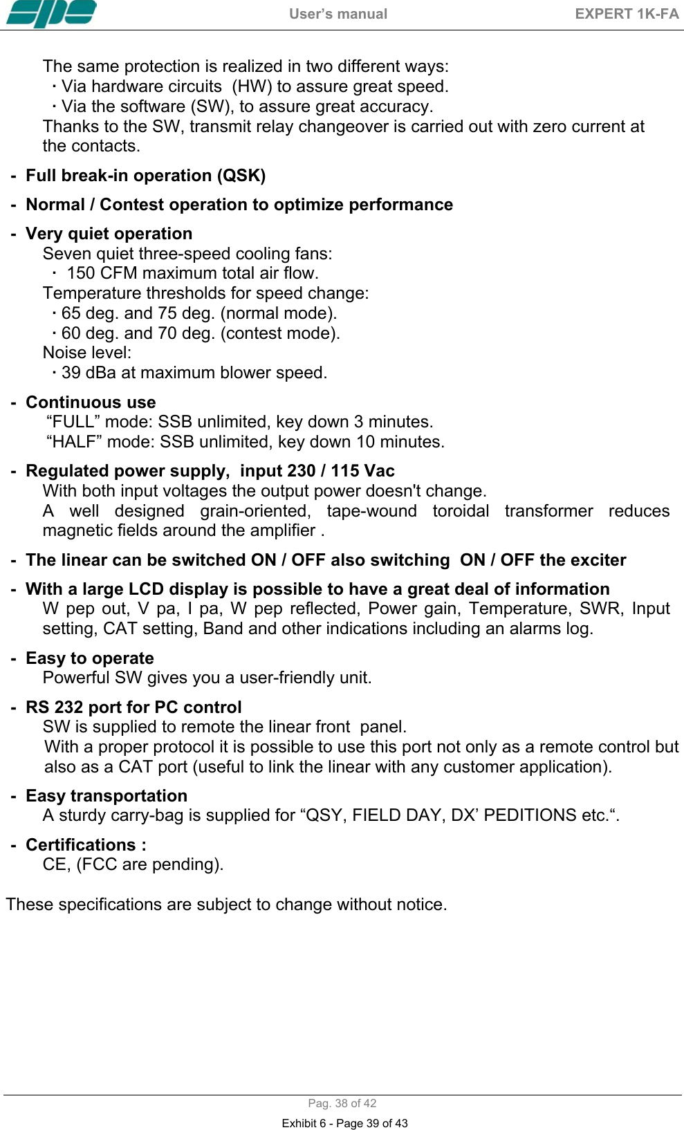  User&rsquo;s manual  EXPERT 1K-FA  Pag. 38 of 42 The same protection is realized in two different ways:  &middot; Via hardware circuits  (HW) to assure great speed.  &middot; Via the software (SW), to assure great accuracy.  Thanks to the SW, transmit relay changeover is carried out with zero current at    the contacts. -  Full break-in operation (QSK) -  Normal / Contest operation to optimize performance -  Very quiet operation Seven quiet three-speed cooling fans: &middot;  150 CFM maximum total air flow. Temperature thresholds for speed change: &middot; 65 deg. and 75 deg. (normal mode). &middot; 60 deg. and 70 deg. (contest mode). Noise level:  &middot; 39 dBa at maximum blower speed. -  Continuous use  &ldquo;FULL&rdquo; mode: SSB unlimited, key down 3 minutes. &ldquo;HALF&rdquo; mode: SSB unlimited, key down 10 minutes. -  Regulated power supply,  input 230 / 115 Vac  With both input voltages the output power doesn't change.  A well designed grain-oriented, tape-wound toroidal transformer reduces magnetic fields around the amplifier . -  The linear can be switched ON / OFF also switching  ON / OFF the exciter -  With a large LCD display is possible to have a great deal of information  W pep out, V pa, I pa, W pep reflected, Power gain, Temperature, SWR, Input setting, CAT setting, Band and other indications including an alarms log. -  Easy to operate  Powerful SW gives you a user-friendly unit. -  RS 232 port for PC control  SW is supplied to remote the linear front  panel.         With a proper protocol it is possible to use this port not only as a remote control but           also as a CAT port (useful to link the linear with any customer application).  -  Easy transportation  A sturdy carry-bag is supplied for &ldquo;QSY, FIELD DAY, DX&rsquo; PEDITIONS etc.&ldquo;.   -  Certifications :  CE, (FCC are pending).  These specifications are subject to change without notice.     Exhibit 6 - Page 39 of 43