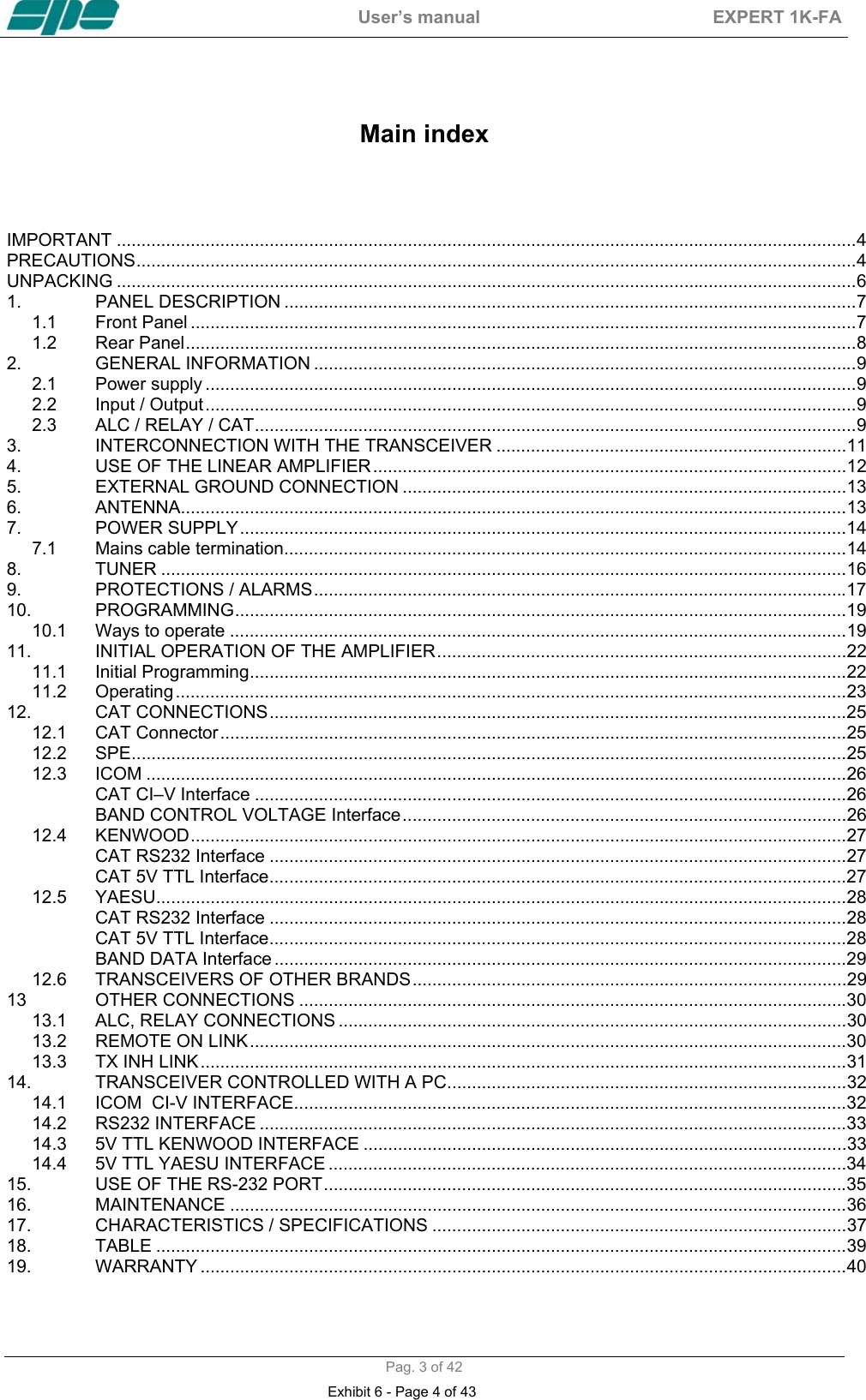  User&rsquo;s manual  EXPERT 1K-FA  Pag. 3 of 42   Main index    IMPORTANT ......................................................................................................................................................4 PRECAUTIONS..................................................................................................................................................4 UNPACKING ......................................................................................................................................................6 1. PANEL DESCRIPTION ....................................................................................................................7 1.1 Front Panel .......................................................................................................................................7 1.2 Rear Panel........................................................................................................................................8 2. GENERAL INFORMATION ..............................................................................................................9 2.1 Power supply ....................................................................................................................................9 2.2 Input / Output....................................................................................................................................9 2.3 ALC / RELAY / CAT..........................................................................................................................9 3. INTERCONNECTION WITH THE TRANSCEIVER .......................................................................11 4. USE OF THE LINEAR AMPLIFIER................................................................................................12 5. EXTERNAL GROUND CONNECTION ..........................................................................................13 6. ANTENNA.......................................................................................................................................13 7. POWER SUPPLY...........................................................................................................................14 7.1 Mains cable termination..................................................................................................................14 8. TUNER ...........................................................................................................................................16 9. PROTECTIONS / ALARMS............................................................................................................17 10. PROGRAMMING............................................................................................................................19 10.1 Ways to operate .............................................................................................................................19 11. INITIAL OPERATION OF THE AMPLIFIER...................................................................................22 11.1 Initial Programming.........................................................................................................................22 11.2 Operating........................................................................................................................................23 12. CAT CONNECTIONS.....................................................................................................................25 12.1 CAT Connector...............................................................................................................................25 12.2 SPE.................................................................................................................................................25 12.3 ICOM ..............................................................................................................................................26 CAT CI&ndash;V Interface ........................................................................................................................26 BAND CONTROL VOLTAGE Interface..........................................................................................26 12.4 KENWOOD.....................................................................................................................................27 CAT RS232 Interface .....................................................................................................................27 CAT 5V TTL Interface.....................................................................................................................27 12.5 YAESU............................................................................................................................................28 CAT RS232 Interface .....................................................................................................................28 CAT 5V TTL Interface.....................................................................................................................28 BAND DATA Interface ....................................................................................................................29 12.6 TRANSCEIVERS OF OTHER BRANDS........................................................................................29 13 OTHER CONNECTIONS ...............................................................................................................30 13.1 ALC, RELAY CONNECTIONS .......................................................................................................30 13.2 REMOTE ON LINK.........................................................................................................................30 13.3 TX INH LINK...................................................................................................................................31 14. TRANSCEIVER CONTROLLED WITH A PC.................................................................................32 14.1 ICOM  CI-V INTERFACE................................................................................................................32 14.2 RS232 INTERFACE .......................................................................................................................33 14.3 5V TTL KENWOOD INTERFACE ..................................................................................................33 14.4 5V TTL YAESU INTERFACE .........................................................................................................34 15. USE OF THE RS-232 PORT..........................................................................................................35 16. MAINTENANCE .............................................................................................................................36 17. CHARACTERISTICS / SPECIFICATIONS ....................................................................................37 18. TABLE ............................................................................................................................................39 19. WARRANTY ...................................................................................................................................40 Exhibit 6 - Page 4 of 43