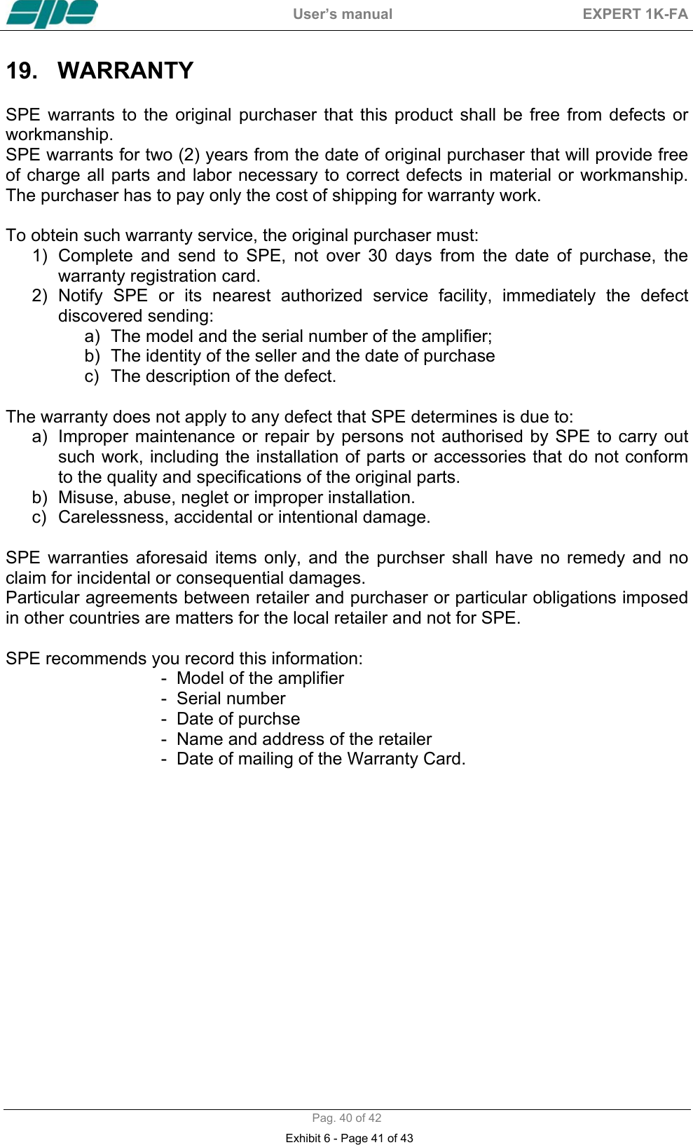  User&rsquo;s manual  EXPERT 1K-FA  Pag. 40 of 42 19. WARRANTY   SPE warrants to the original purchaser that this product shall be free from defects or workmanship. SPE warrants for two (2) years from the date of original purchaser that will provide free of charge all parts and labor necessary to correct defects in material or workmanship. The purchaser has to pay only the cost of shipping for warranty work.   To obtein such warranty service, the original purchaser must:  1)  Complete and send to SPE, not over 30 days from the date of purchase, the warranty registration card. 2) Notify SPE or its nearest authorized service facility, immediately the defect discovered sending: a)  The model and the serial number of the amplifier; b)  The identity of the seller and the date of purchase c)  The description of the defect.  The warranty does not apply to any defect that SPE determines is due to: a)  Improper maintenance or repair by persons not authorised by SPE to carry out such work, including the installation of parts or accessories that do not conform to the quality and specifications of the original parts. b)  Misuse, abuse, neglet or improper installation. c)  Carelessness, accidental or intentional damage.  SPE warranties aforesaid items only, and the purchser shall have no remedy and no claim for incidental or consequential damages. Particular agreements between retailer and purchaser or particular obligations imposed in other countries are matters for the local retailer and not for SPE.  SPE recommends you record this information: -  Model of the amplifier -  Serial number -  Date of purchse -  Name and address of the retailer -  Date of mailing of the Warranty Card.    Exhibit 6 - Page 41 of 43