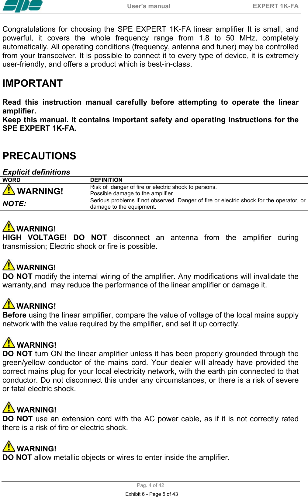  User&rsquo;s manual  EXPERT 1K-FA  Pag. 4 of 42 Congratulations for choosing the SPE EXPERT 1K-FA linear amplifier It is small, and powerful, it covers the whole frequency range from 1.8 to 50 MHz, completely automatically. All operating conditions (frequency, antenna and tuner) may be controlled from your transceiver. It is possible to connect it to every type of device, it is extremely user-friendly, and offers a product which is best-in-class.   IMPORTANT  Read this instruction manual carefully before attempting to operate the linear amplifier. Keep this manual. It contains important safety and operating instructions for the SPE EXPERT 1K-FA.   PRECAUTIONS  Explicit definitions WORD DEFINITION  WARNING! Risk of  danger of fire or electric shock to persons. Possible damage to the amplifier. NOTE:  Serious problems if not observed. Danger of fire or electric shock for the operator, or damage to the equipment.   WARNING! HIGH VOLTAGE! DO NOT disconnect an antenna from the amplifier during transmission; Electric shock or fire is possible.   WARNING! DO NOT modify the internal wiring of the amplifier. Any modifications will invalidate the warranty,and  may reduce the performance of the linear amplifier or damage it.   WARNING! Before using the linear amplifier, compare the value of voltage of the local mains supply network with the value required by the amplifier, and set it up correctly.   WARNING! DO NOT turn ON the linear amplifier unless it has been properly grounded through the green/yellow conductor of the mains cord. Your dealer will already have provided the correct mains plug for your local electricity network, with the earth pin connected to that conductor. Do not disconnect this under any circumstances, or there is a risk of severe or fatal electric shock.   WARNING! DO NOT use an extension cord with the AC power cable, as if it is not correctly rated there is a risk of fire or electric shock.   WARNING! DO NOT allow metallic objects or wires to enter inside the amplifier.  Exhibit 6 - Page 5 of 43