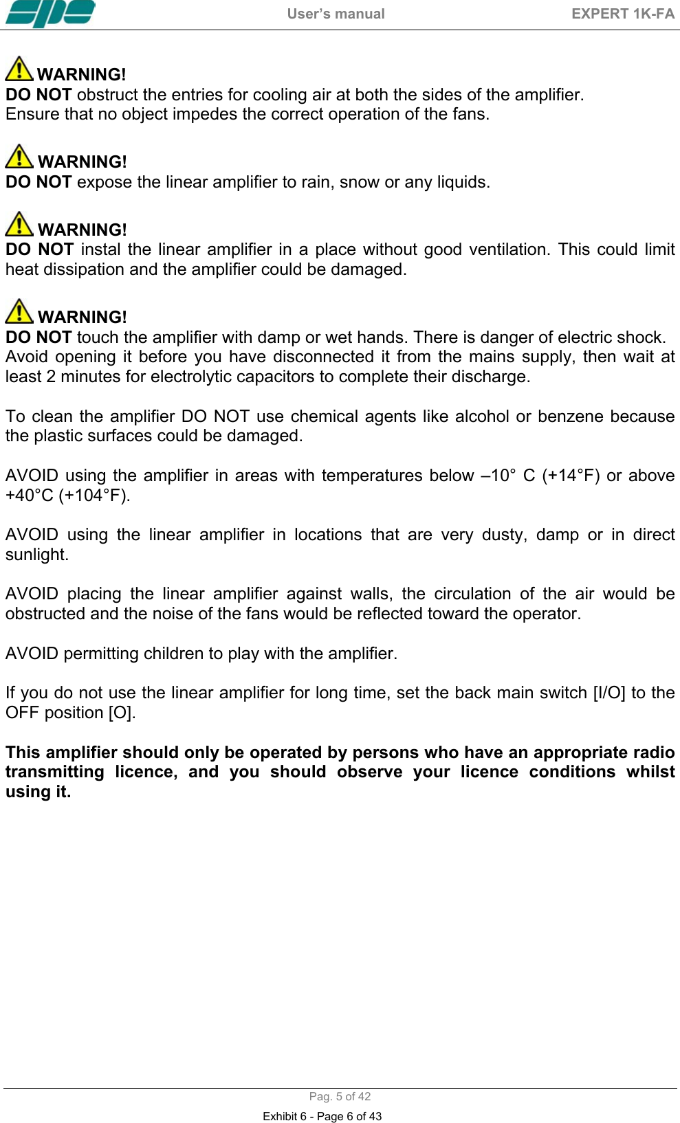  User&rsquo;s manual  EXPERT 1K-FA  Pag. 5 of 42  WARNING! DO NOT obstruct the entries for cooling air at both the sides of the amplifier. Ensure that no object impedes the correct operation of the fans.   WARNING! DO NOT expose the linear amplifier to rain, snow or any liquids.   WARNING! DO NOT instal the linear amplifier in a place without good ventilation. This could limit heat dissipation and the amplifier could be damaged.   WARNING! DO NOT touch the amplifier with damp or wet hands. There is danger of electric shock. Avoid opening it before you have disconnected it from the mains supply, then wait at least 2 minutes for electrolytic capacitors to complete their discharge.  To clean the amplifier DO NOT use chemical agents like alcohol or benzene because the plastic surfaces could be damaged.  AVOID using the amplifier in areas with temperatures below &ndash;10&deg; C (+14&deg;F) or above +40&deg;C (+104&deg;F).  AVOID using the linear amplifier in locations that are very dusty, damp or in direct sunlight.  AVOID placing the linear amplifier against walls, the circulation of the air would be obstructed and the noise of the fans would be reflected toward the operator.  AVOID permitting children to play with the amplifier.  If you do not use the linear amplifier for long time, set the back main switch [I/O] to the OFF position [O].  This amplifier should only be operated by persons who have an appropriate radio transmitting licence, and you should observe your licence conditions whilst using it.    Exhibit 6 - Page 6 of 43