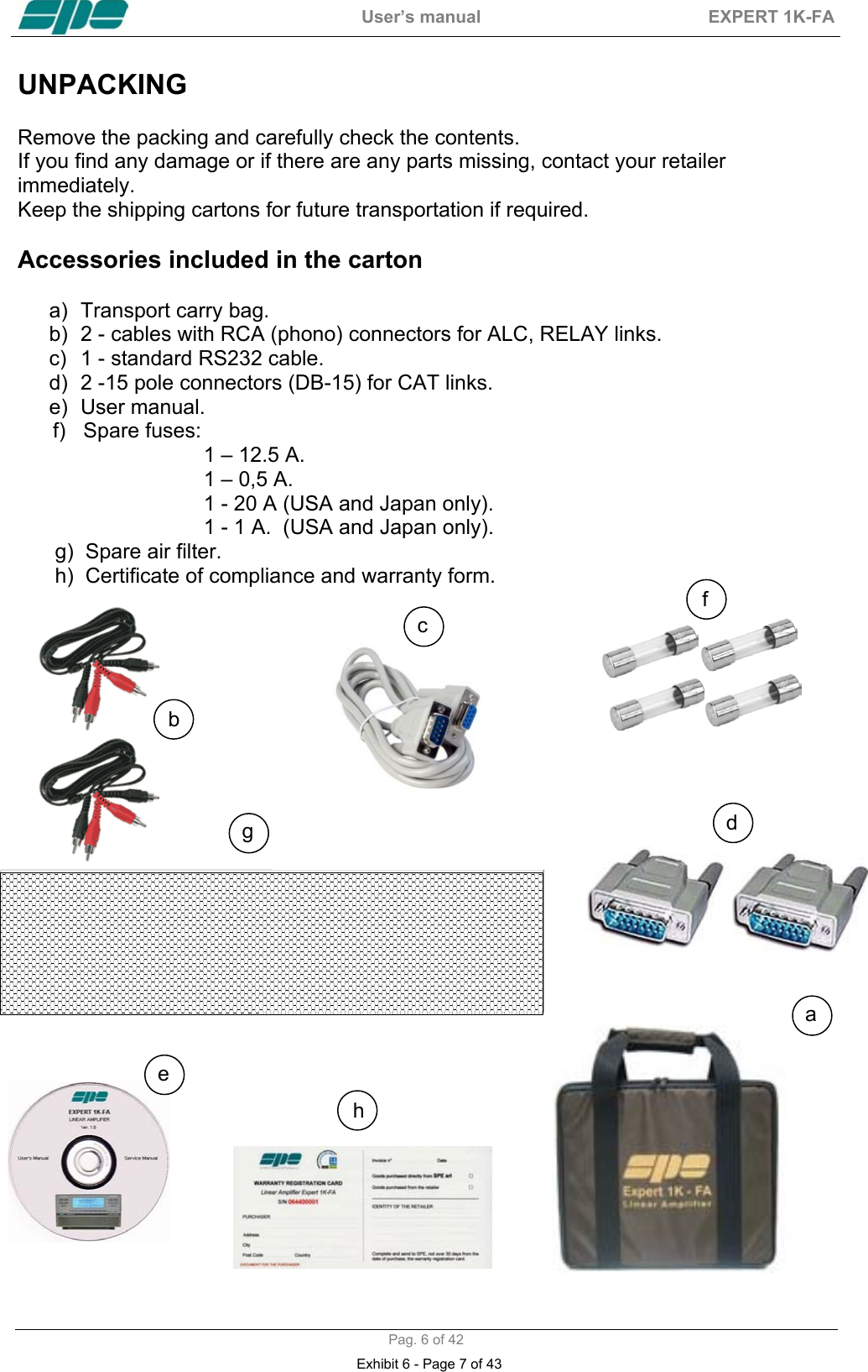  User&rsquo;s manual  EXPERT 1K-FA  Pag. 6 of 42 UNPACKING   Remove the packing and carefully check the contents. If you find any damage or if there are any parts missing, contact your retailer immediately.  Keep the shipping cartons for future transportation if required.  Accessories included in the carton  a)  Transport carry bag. b)  2 - cables with RCA (phono) connectors for ALC, RELAY links. c)  1 - standard RS232 cable. d)  2 -15 pole connectors (DB-15) for CAT links. e) User manual.       f)   Spare fuses:  1 &ndash; 12.5 A. 1 &ndash; 0,5 A. 1 - 20 A (USA and Japan only). 1 - 1 A.  (USA and Japan only).  g)  Spare air filter.  h)  Certificate of compliance and warranty form.                                                                              b cd e ahf g Exhibit 6 - Page 7 of 43