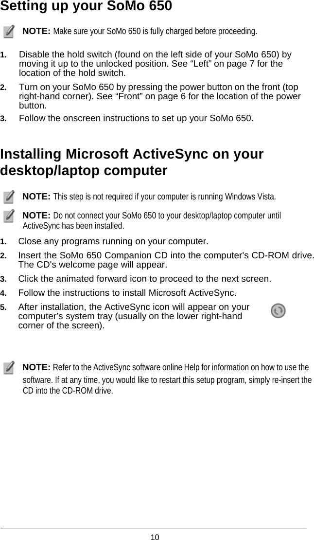  10  Setting up your SoMo 650   NOTE: Make sure your SoMo 650 is fully charged before proceeding.  1. Disable the hold switch (found on the left side of your SoMo 650) by moving it up to the unlocked position. See “Left” on page 7 for the location of the hold switch. 2. Turn on your SoMo 650 by pressing the power button on the front (top right-hand corner). See “Front” on page 6 for the location of the power button. 3. Follow the onscreen instructions to set up your SoMo 650.   Installing Microsoft ActiveSync on your desktop/laptop computer   NOTE: This step is not required if your computer is running Windows Vista.   NOTE: Do not connect your SoMo 650 to your desktop/laptop computer until ActiveSync has been installed.  1. Close any programs running on your computer. 2. Insert the SoMo 650 Companion CD into the computer&apos;s CD-ROM drive. The CD&apos;s welcome page will appear. 3. Click the animated forward icon to proceed to the next screen. 4. Follow the instructions to install Microsoft ActiveSync. 5. After installation, the ActiveSync icon will appear on your computer’s system tray (usually on the lower right-hand corner of the screen).      NOTE: Refer to the ActiveSync software online Help for information on how to use the software. If at any time, you would like to restart this setup program, simply re-insert the CD into the CD-ROM drive.  