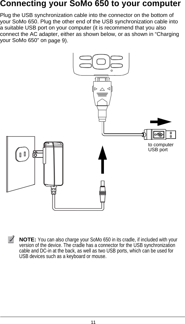  11  Connecting your SoMo 650 to your computer  Plug the USB synchronization cable into the connector on the bottom of your SoMo 650. Plug the other end of the USB synchronization cable into a suitable USB port on your computer (it is recommend that you also connect the AC adapter, either as shown below, or as shown in “Charging your SoMo 650” on page 9).                 to computer USB port               NOTE: You can also charge your SoMo 650 in its cradle, if included with your version of the device. The cradle has a connector for the USB synchronization cable and DC-in at the back, as well as two USB ports, which can be used for USB devices such as a keyboard or mouse.  