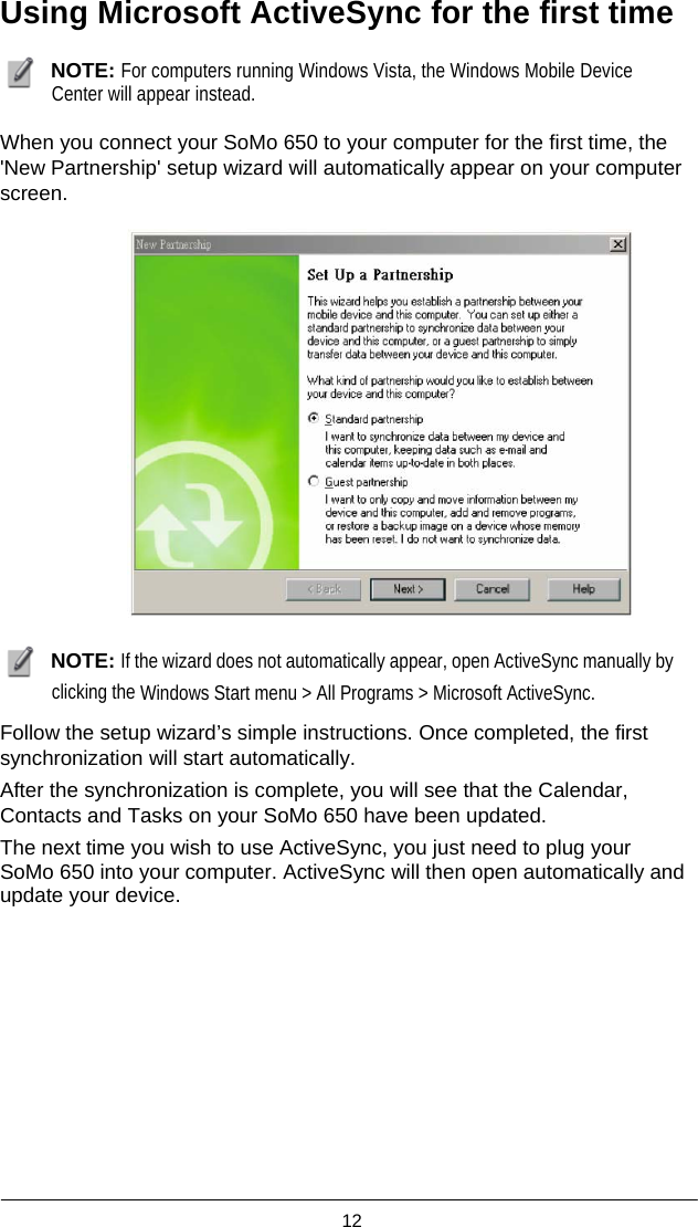  12  Using Microsoft ActiveSync for the first time   NOTE: For computers running Windows Vista, the Windows Mobile Device Center will appear instead.  When you connect your SoMo 650 to your computer for the first time, the &apos;New Partnership&apos; setup wizard will automatically appear on your computer screen.     NOTE: If the wizard does not automatically appear, open ActiveSync manually by clicking the Windows Start menu &gt; All Programs &gt; Microsoft ActiveSync.  Follow the setup wizard’s simple instructions. Once completed, the first synchronization will start automatically. After the synchronization is complete, you will see that the Calendar, Contacts and Tasks on your SoMo 650 have been updated. The next time you wish to use ActiveSync, you just need to plug your SoMo 650 into your computer. ActiveSync will then open automatically and update your device.   