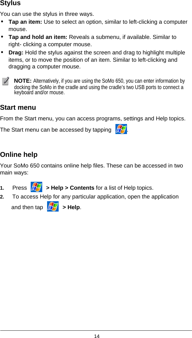  14  Stylus  You can use the stylus in three ways. • Tap an item: Use to select an option, similar to left-clicking a computer      mouse. • Tap and hold an item: Reveals a submenu, if available. Similar to      right- clicking a computer mouse. • Drag: Hold the stylus against the screen and drag to highlight multiple         items, or to move the position of an item. Similar to left-clicking and      dragging a computer mouse.   NOTE: Alternatively, if you are using the SoMo 650, you can enter information by docking the SoMo in the cradle and using the cradle’s two USB ports to connect a keyboard and/or mouse.  Start menu  From the Start menu, you can access programs, settings and Help topics. The Start menu can be accessed by tapping  .  Online help  Your SoMo 650 contains online help files. These can be accessed in two main ways:  1.   Press   &gt; Help &gt; Contents for a list of Help topics. 2.   To access Help for any particular application, open the application and then tap   &gt; Help. 