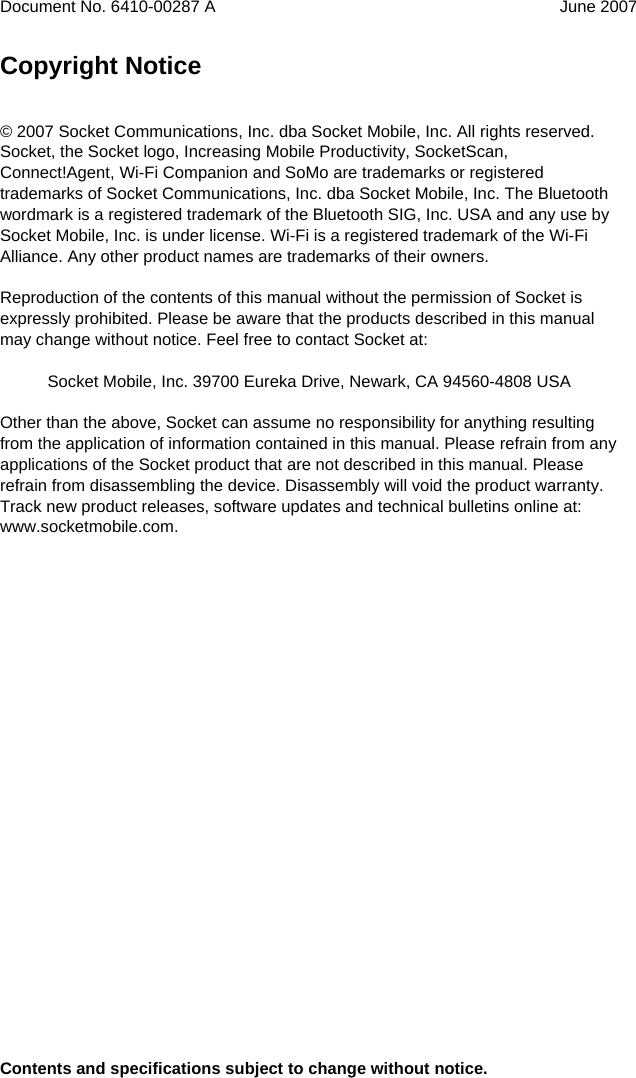  Document No. 6410-00287 A  June 2007   Copyright Notice   © 2007 Socket Communications, Inc. dba Socket Mobile, Inc. All rights reserved. Socket, the Socket logo, Increasing Mobile Productivity, SocketScan, Connect!Agent, Wi-Fi Companion and SoMo are trademarks or registered trademarks of Socket Communications, Inc. dba Socket Mobile, Inc. The Bluetooth wordmark is a registered trademark of the Bluetooth SIG, Inc. USA and any use by Socket Mobile, Inc. is under license. Wi-Fi is a registered trademark of the Wi-Fi Alliance. Any other product names are trademarks of their owners.  Reproduction of the contents of this manual without the permission of Socket is expressly prohibited. Please be aware that the products described in this manual may change without notice. Feel free to contact Socket at:   Socket Mobile, Inc. 39700 Eureka Drive, Newark, CA 94560-4808 USA  Other than the above, Socket can assume no responsibility for anything resulting from the application of information contained in this manual. Please refrain from any applications of the Socket product that are not described in this manual. Please refrain from disassembling the device. Disassembly will void the product warranty. Track new product releases, software updates and technical bulletins online at: www.socketmobile.com.                          Contents and specifications subject to change without notice. 