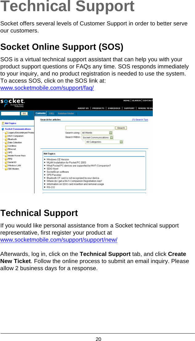  20  Technical Support  Socket offers several levels of Customer Support in order to better serve our customers.  Socket Online Support (SOS)  SOS is a virtual technical support assistant that can help you with your product support questions or FAQs any time. SOS responds immediately to your inquiry, and no product registration is needed to use the system. To access SOS, click on the SOS link at: www.socketmobile.com/support/faq/     Technical Support  If you would like personal assistance from a Socket technical support representative, first register your product at www.socketmobile.com/support/support/new/  Afterwards, log in, click on the Technical Support tab, and click Create New Ticket. Follow the online process to submit an email inquiry. Please allow 2 business days for a response. 