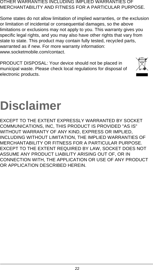  22  OTHER WARRANTIES INCLUDING IMPLIED WARRANTIES OF MERCHANTABILITY AND FITNESS FOR A PARTICULAR PURPOSE.  Some states do not allow limitation of implied warranties, or the exclusion or limitation of incidental or consequential damages, so the above limitations or exclusions may not apply to you. This warranty gives you specific legal rights, and you may also have other rights that vary from state to state. This product may contain fully tested, recycled parts, warranted as if new. For more warranty information: www.socketmobile.com/contact.  PRODUCT DISPOSAL: Your device should not be placed in   municipal waste. Please check local regulations for disposal of   electronic products.    Disclaimer  EXCEPT TO THE EXTENT EXPRESSLY WARRANTED BY SOCKET COMMUNICATIONS, INC, THIS PRODUCT IS PROVIDED &quot;AS IS&quot; WITHOUT WARRANTY OF ANY KIND, EXPRESS OR IMPLIED, INCLUDING WITHOUT LIMITATION, THE IMPLIED WARRANTIES OF MERCHANTABILITY OR FITNESS FOR A PARTICULAR PURPOSE. EXCEPT TO THE EXTENT REQUIRED BY LAW, SOCKET DOES NOT ASSUME ANY PRODUCT LIABILITY ARISING OUT OF, OR IN CONNECTION WITH, THE APPLICATION OR USE OF ANY PRODUCT OR APPLICATION DESCRIBED HEREIN.   