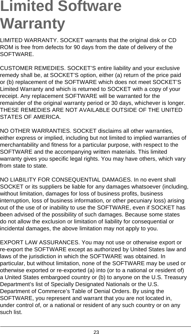  23  Limited Software Warranty  LIMITED WARRANTY. SOCKET warrants that the original disk or CD ROM is free from defects for 90 days from the date of delivery of the SOFTWARE.  CUSTOMER REMEDIES. SOCKET’S entire liability and your exclusive remedy shall be, at SOCKET’S option, either (a) return of the price paid or (b) replacement of the SOFTWARE which does not meet SOCKET’S Limited Warranty and which is returned to SOCKET with a copy of your receipt. Any replacement SOFTWARE will be warranted for the remainder of the original warranty period or 30 days, whichever is longer. THESE REMEDIES ARE NOT AVAILABLE OUTSIDE OF THE UNITED STATES OF AMERICA.  NO OTHER WARRANTIES. SOCKET disclaims all other warranties, either express or implied, including but not limited to implied warranties of merchantability and fitness for a particular purpose, with respect to the SOFTWARE and the accompanying written materials. This limited warranty gives you specific legal rights. You may have others, which vary from state to state.  NO LIABILITY FOR CONSEQUENTIAL DAMAGES. In no event shall SOCKET or its suppliers be liable for any damages whatsoever (including, without limitation, damages for loss of business profits, business interruption, loss of business information, or other pecuniary loss) arising out of the use of or inability to use the SOFTWARE, even if SOCKET has been advised of the possibility of such damages. Because some states do not allow the exclusion or limitation of liability for consequential or incidental damages, the above limitation may not apply to you.  EXPORT LAW ASSURANCES. You may not use or otherwise export or re-export the SOFTWARE except as authorized by United States law and laws of the jurisdiction in which the SOFTWARE was obtained. In particular, but without limitation, none of the SOFTWARE may be used or otherwise exported or re-exported (a) into (or to a national or resident of) a United States embargoed country or (b) to anyone on the U.S. Treasury Department’s list of Specially Designated Nationals or the U.S. Department of Commerce’s Table of Denial Orders. By using the SOFTWARE, you represent and warrant that you are not located in, under control of, or a national or resident of any such country or on any such list.  