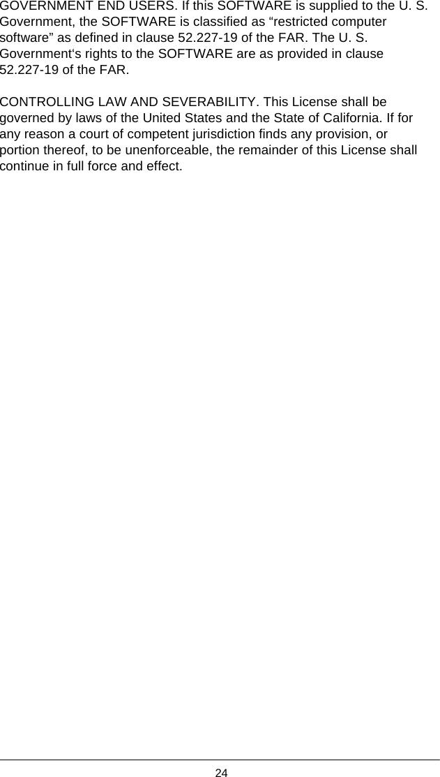  24  GOVERNMENT END USERS. If this SOFTWARE is supplied to the U. S. Government, the SOFTWARE is classified as “restricted computer software” as defined in clause 52.227-19 of the FAR. The U. S. Government‘s rights to the SOFTWARE are as provided in clause 52.227-19 of the FAR.  CONTROLLING LAW AND SEVERABILITY. This License shall be governed by laws of the United States and the State of California. If for any reason a court of competent jurisdiction finds any provision, or portion thereof, to be unenforceable, the remainder of this License shall continue in full force and effect. 