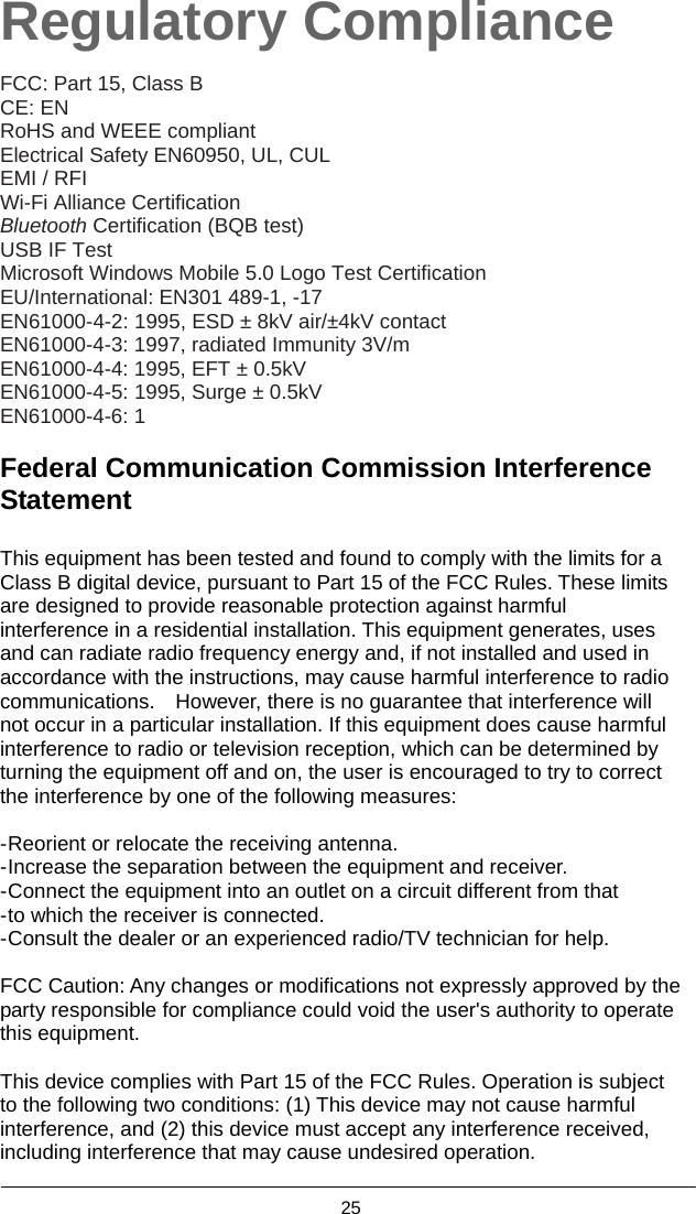  25  Regulatory Compliance  FCC: Part 15, Class B   CE: EN RoHS and WEEE compliant   Electrical Safety EN60950, UL, CUL EMI / RFI   Wi-Fi Alliance Certification Bluetooth Certification (BQB test)   USB IF Test Microsoft Windows Mobile 5.0 Logo Test Certification EU/International: EN301 489-1, -17 EN61000-4-2: 1995, ESD ± 8kV air/±4kV contact EN61000-4-3: 1997, radiated Immunity 3V/m EN61000-4-4: 1995, EFT ± 0.5kV EN61000-4-5: 1995, Surge ± 0.5kV EN61000-4-6: 1  Federal Communication Commission Interference Statement  This equipment has been tested and found to comply with the limits for a Class B digital device, pursuant to Part 15 of the FCC Rules. These limits are designed to provide reasonable protection against harmful interference in a residential installation. This equipment generates, uses and can radiate radio frequency energy and, if not installed and used in accordance with the instructions, may cause harmful interference to radio communications.    However, there is no guarantee that interference will not occur in a particular installation. If this equipment does cause harmful interference to radio or television reception, which can be determined by turning the equipment off and on, the user is encouraged to try to correct the interference by one of the following measures:  - Reorient or relocate the receiving antenna. - Increase the separation between the equipment and receiver. - Connect the equipment into an outlet on a circuit different from that - to which the receiver is connected. - Consult the dealer or an experienced radio/TV technician for help.  FCC Caution: Any changes or modifications not expressly approved by the party responsible for compliance could void the user&apos;s authority to operate this equipment.  This device complies with Part 15 of the FCC Rules. Operation is subject to the following two conditions: (1) This device may not cause harmful interference, and (2) this device must accept any interference received, including interference that may cause undesired operation. 
