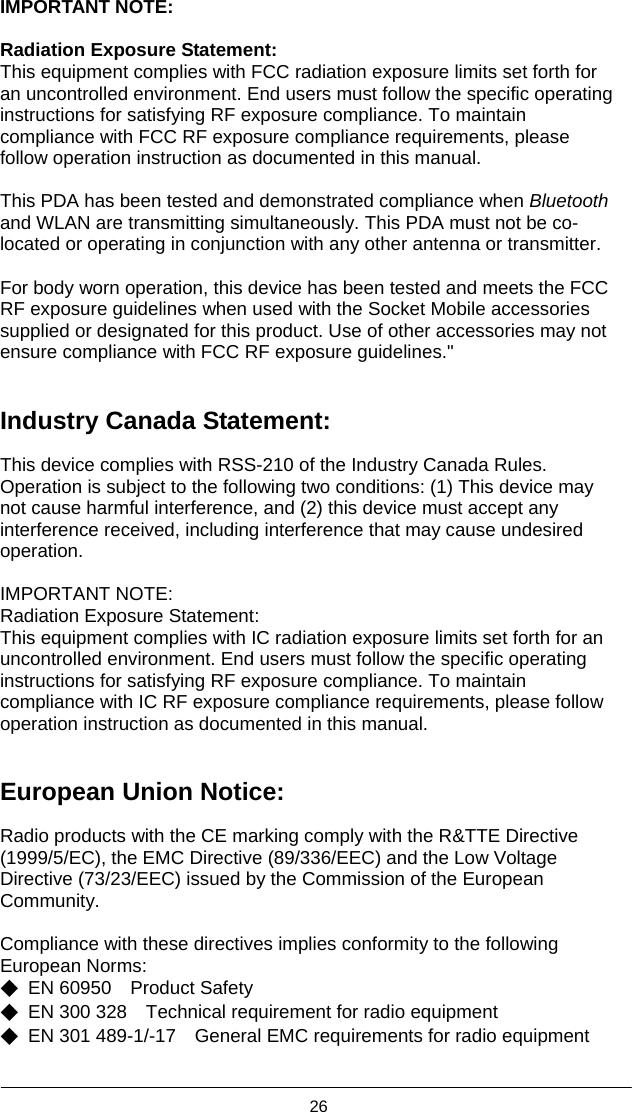  26  IMPORTANT NOTE:  Radiation Exposure Statement: This equipment complies with FCC radiation exposure limits set forth for an uncontrolled environment. End users must follow the specific operating instructions for satisfying RF exposure compliance. To maintain compliance with FCC RF exposure compliance requirements, please follow operation instruction as documented in this manual.    This PDA has been tested and demonstrated compliance when Bluetooth and WLAN are transmitting simultaneously. This PDA must not be co-located or operating in conjunction with any other antenna or transmitter.  For body worn operation, this device has been tested and meets the FCC RF exposure guidelines when used with the Socket Mobile accessories supplied or designated for this product. Use of other accessories may not ensure compliance with FCC RF exposure guidelines.&quot;   Industry Canada Statement:  This device complies with RSS-210 of the Industry Canada Rules. Operation is subject to the following two conditions: (1) This device may not cause harmful interference, and (2) this device must accept any interference received, including interference that may cause undesired operation.  IMPORTANT NOTE: Radiation Exposure Statement: This equipment complies with IC radiation exposure limits set forth for an uncontrolled environment. End users must follow the specific operating instructions for satisfying RF exposure compliance. To maintain compliance with IC RF exposure compliance requirements, please follow operation instruction as documented in this manual.     European Union Notice:  Radio products with the CE marking comply with the R&amp;TTE Directive (1999/5/EC), the EMC Directive (89/336/EEC) and the Low Voltage Directive (73/23/EEC) issued by the Commission of the European Community.  Compliance with these directives implies conformity to the following European Norms: ◆ EN 60950  Product Safety ◆  EN 300 328    Technical requirement for radio equipment ◆ EN 301 489-1/-17  General EMC requirements for radio equipment  