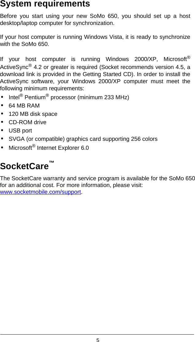  5  System requirements  Before you start using your new SoMo 650, you should set up a host desktop/laptop computer for synchronization.  If your host computer is running Windows Vista, it is ready to synchronize with the SoMo 650.  If your host computer is running Windows 2000/XP, Microsoft® ActiveSync® 4.2 or greater is required (Socket recommends version 4.5, a download link is provided in the Getting Started CD). In order to install the ActiveSync software, your Windows 2000/XP computer must meet the following minimum requirements: • Intel® Pentium® processor (minimum 233 MHz) • 64 MB RAM • 120 MB disk space • CD-ROM drive • USB port • SVGA (or compatible) graphics card supporting 256 colors • Microsoft® Internet Explorer 6.0  SocketCare™  The SocketCare warranty and service program is available for the SoMo 650 for an additional cost. For more information, please visit: www.socketmobile.com/support.  