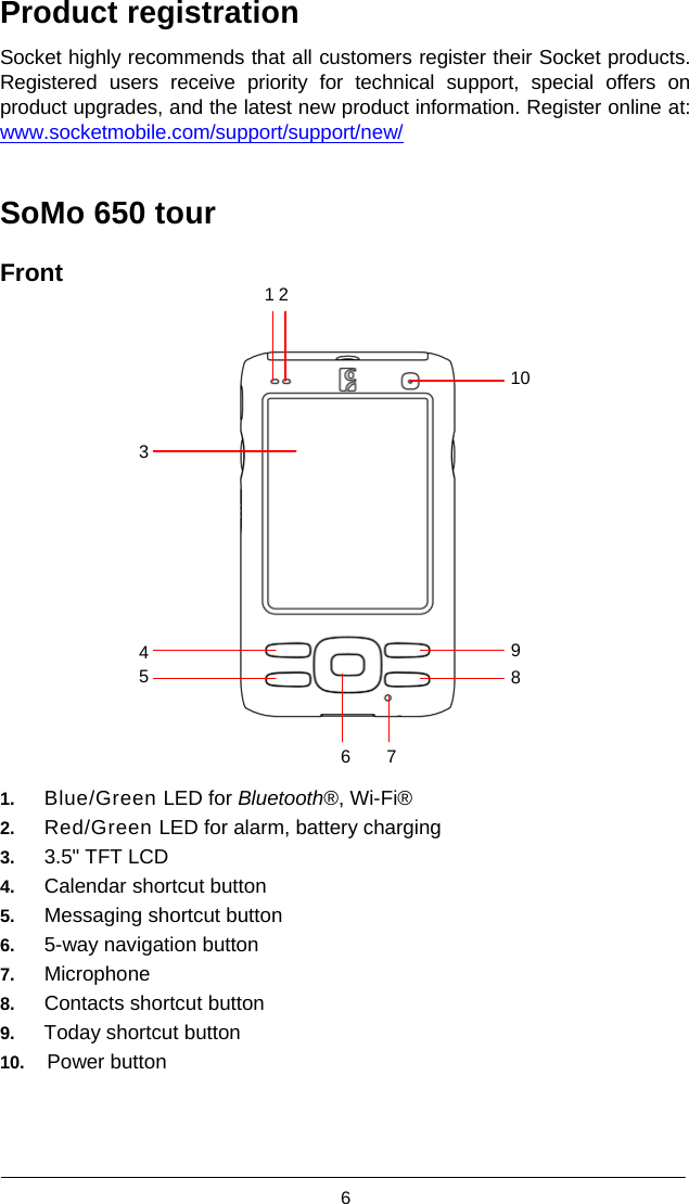  6  Product registration  Socket highly recommends that all customers register their Socket products. Registered users receive priority for technical support, special offers on product upgrades, and the latest new product information. Register online at: www.socketmobile.com/support/support/new/   SoMo 650 tour  Front 12     10   3         4 9 5 8    6 7  1.   Blue/Green LED for Bluetooth®, Wi-Fi® 2.   Red/Green LED for alarm, battery charging 3.   3.5&quot; TFT LCD 4.   Calendar shortcut button 5.   Messaging shortcut button 6.   5-way navigation button 7.   Microphone 8.   Contacts shortcut button 9.   Today shortcut button 10.  Power button    