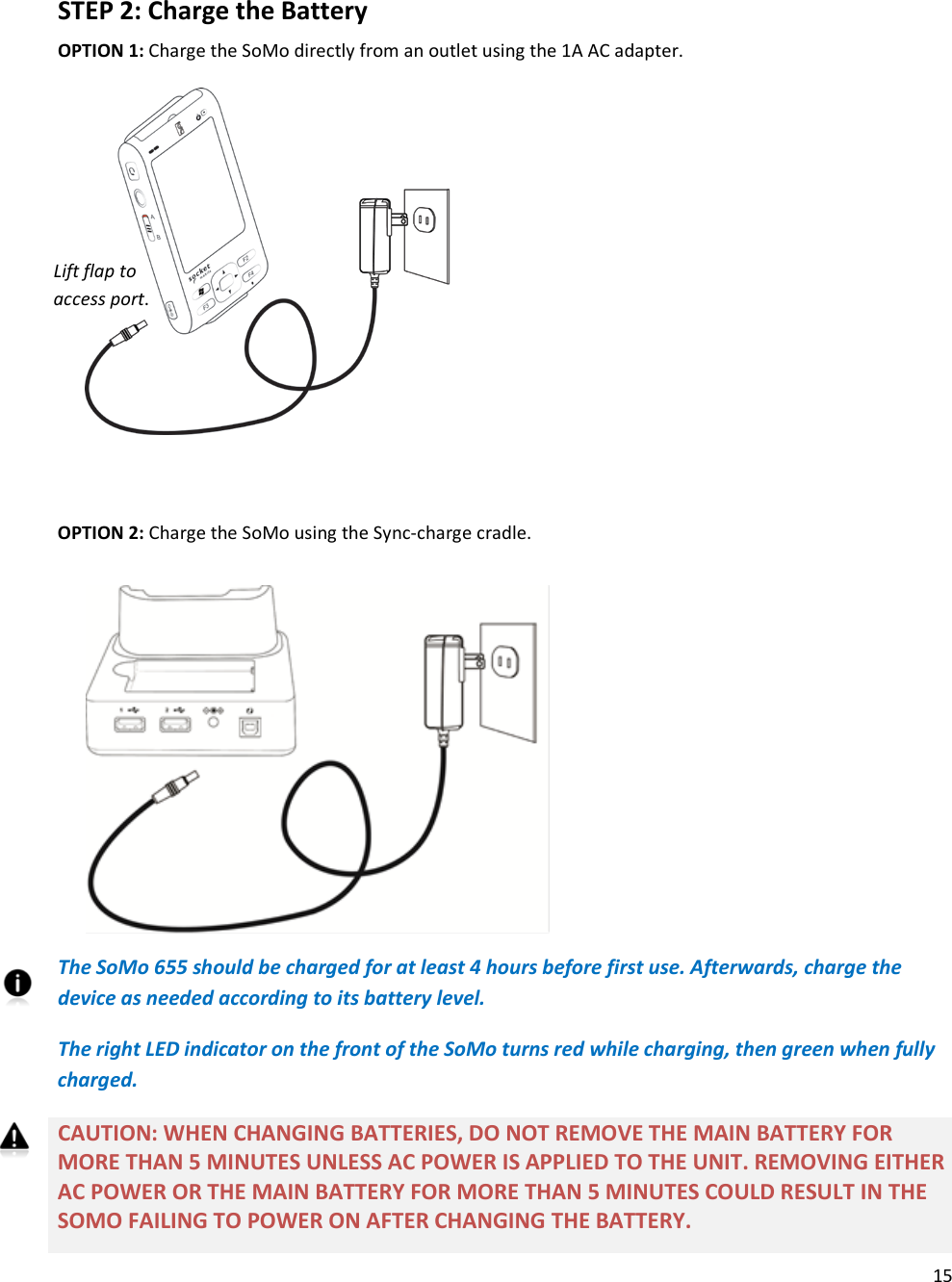 15   STEP 2: Charge the Battery OPTION 1: Charge the SoMo directly from an outlet using the 1A AC adapter.           OPTION 2: Charge the SoMo using the Sync-charge cradle.         The SoMo 655 should be charged for at least 4 hours before first use. Afterwards, charge the device as needed according to its battery level. The right LED indicator on the front of the SoMo turns red while charging, then green when fully charged. CAUTION: WHEN CHANGING BATTERIES, DO NOT REMOVE THE MAIN BATTERY FOR MORE THAN 5 MINUTES UNLESS AC POWER IS APPLIED TO THE UNIT. REMOVING EITHER AC POWER OR THE MAIN BATTERY FOR MORE THAN 5 MINUTES COULD RESULT IN THE SOMO FAILING TO POWER ON AFTER CHANGING THE BATTERY. Lift flap to access port. 