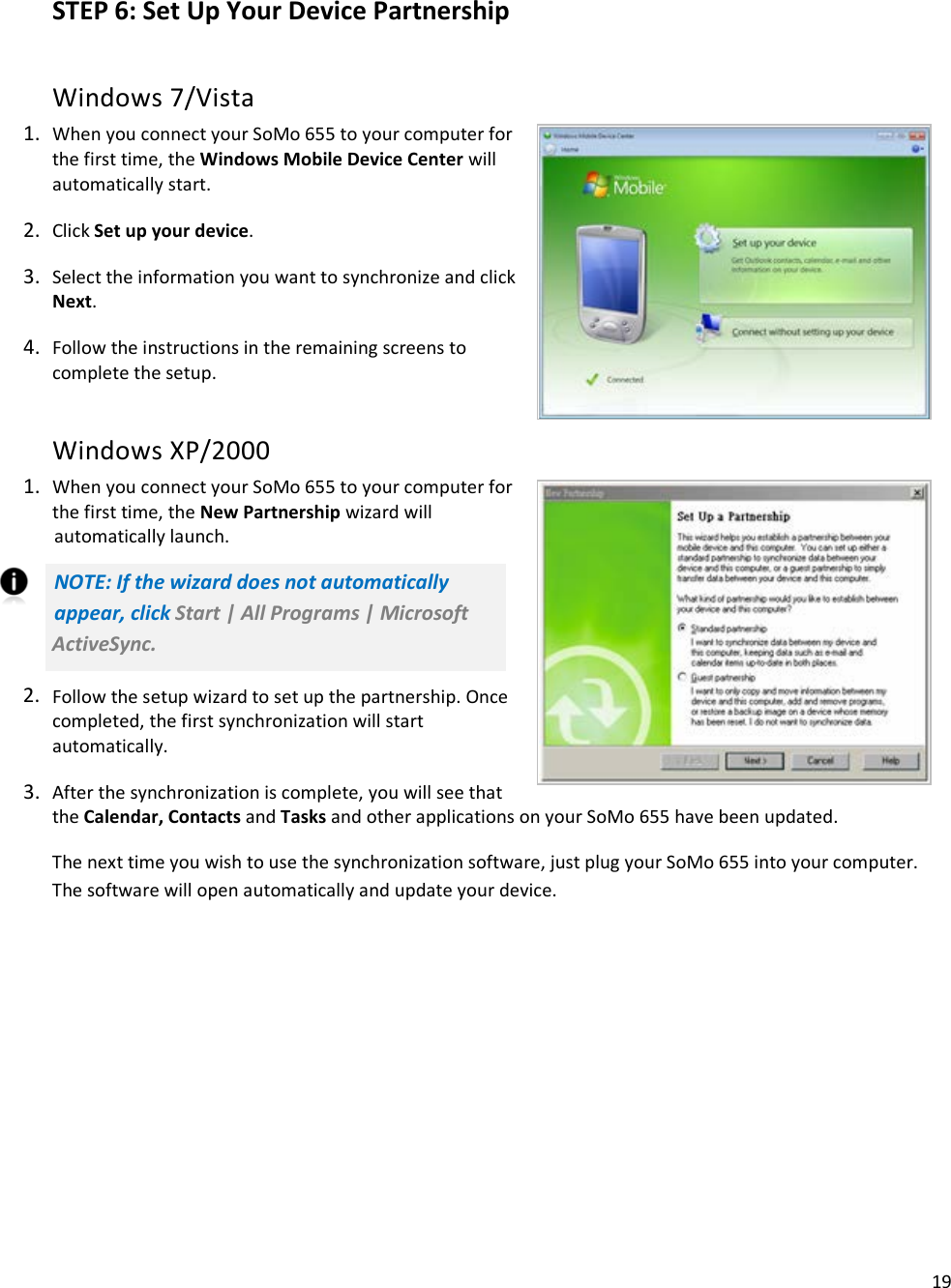 19   STEP 6: Set Up Your Device Partnership Windows 7/Vista 1. When you connect your SoMo 655 to your computer for the first time, the Windows Mobile Device Center will automatically start. 2. Click Set up your device. 3. Select the information you want to synchronize and click Next. 4. Follow the instructions in the remaining screens to complete the setup. Windows XP/2000 1. When you connect your SoMo 655 to your computer for the first time, the New Partnership wizard will automatically launch. NOTE: If the wizard does not automatically appear, click Start | All Programs | Microsoft ActiveSync. 2. Follow the setup wizard to set up the partnership. Once completed, the first synchronization will start automatically. 3. After the synchronization is complete, you will see that the Calendar, Contacts and Tasks and other applications on your SoMo 655 have been updated. The next time you wish to use the synchronization software, just plug your SoMo 655 into your computer. The software will open automatically and update your device. 