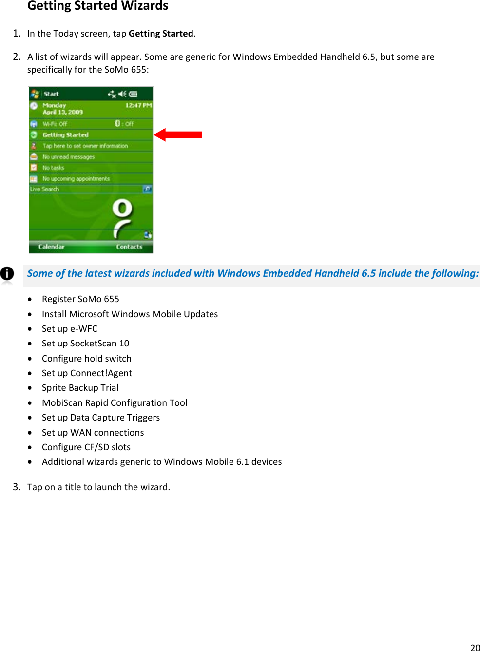 20   Getting Started Wizards 1. In the Today screen, tap Getting Started. 2. A list of wizards will appear. Some are generic for Windows Embedded Handheld 6.5, but some are specifically for the SoMo 655:        Some of the latest wizards included with Windows Embedded Handheld 6.5 include the following: • Register SoMo 655 • Install Microsoft Windows Mobile Updates • Set up e-WFC • Set up SocketScan 10 • Configure hold switch • Set up Connect!Agent • Sprite Backup Trial • MobiScan Rapid Configuration Tool • Set up Data Capture Triggers • Set up WAN connections • Configure CF/SD slots • Additional wizards generic to Windows Mobile 6.1 devices 3. Tap on a title to launch the wizard.  