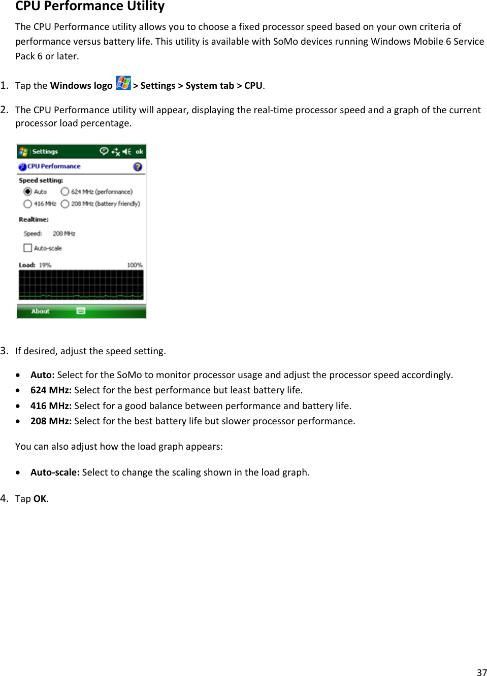 37  CPU Performance Utility The CPU Performance utility allows you to choose a fixed processor speed based on your own criteria of performance versus battery life. This utility is available with SoMo devices running Windows Mobile 6 Service Pack 6 or later. 1. Tap the Windows logo   &gt; Settings &gt; System tab &gt; CPU. 2. The CPU Performance utility will appear, displaying the real-time processor speed and a graph of the current processor load percentage.         3. If desired, adjust the speed setting. • Auto: Select for the SoMo to monitor processor usage and adjust the processor speed accordingly. • 624 MHz: Select for the best performance but least battery life. • 416 MHz: Select for a good balance between performance and battery life. • 208 MHz: Select for the best battery life but slower processor performance. You can also adjust how the load graph appears: • Auto-scale: Select to change the scaling shown in the load graph. 4. Tap OK. 