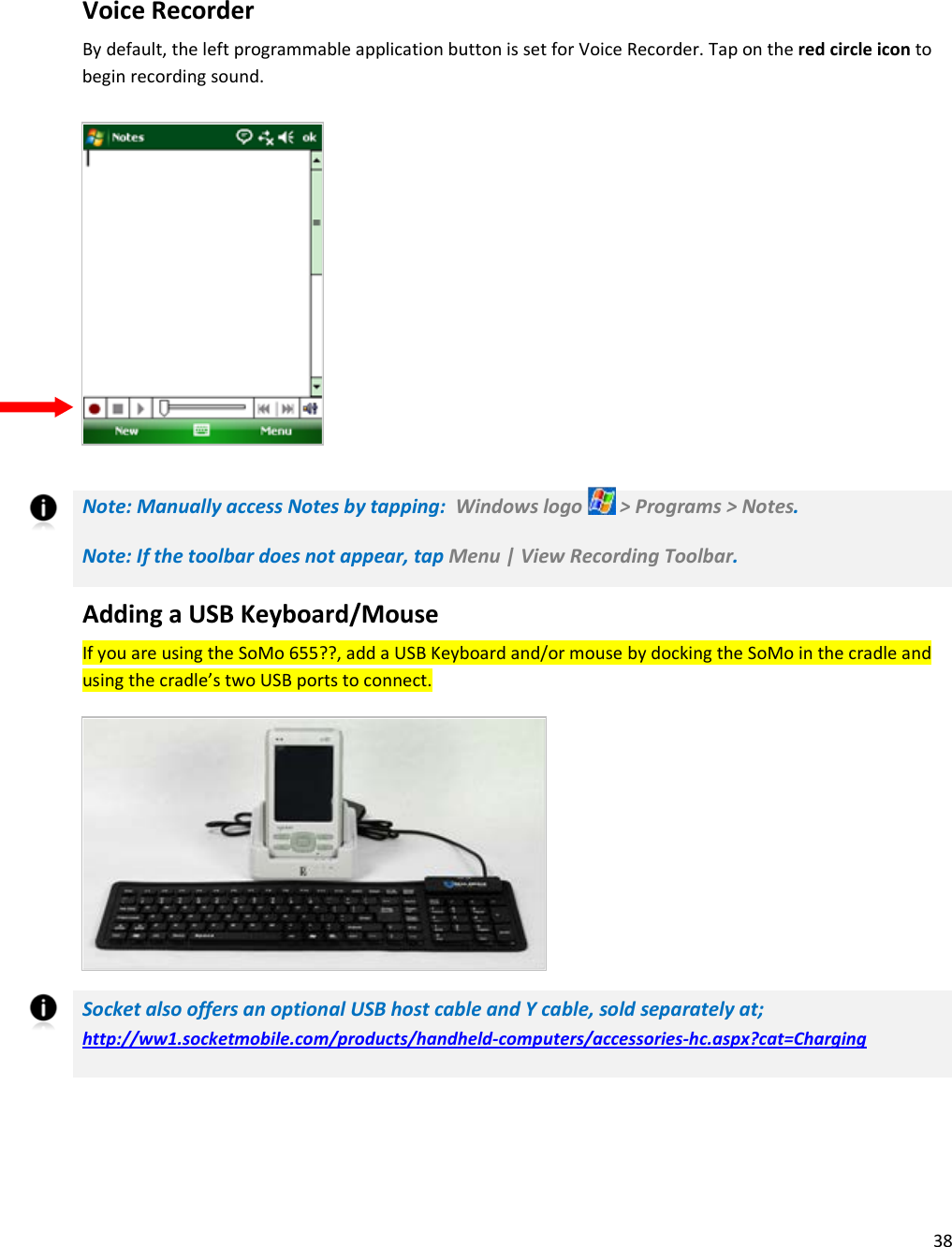 38    Voice Recorder By default, the left programmable application button is set for Voice Recorder. Tap on the red circle icon to begin recording sound.         Note: Manually access Notes by tapping:  Windows logo   &gt; Programs &gt; Notes.  Note: If the toolbar does not appear, tap Menu | View Recording Toolbar. Adding a USB Keyboard/Mouse If you are using the SoMo 655??, add a USB Keyboard and/or mouse by docking the SoMo in the cradle and using the cradle’s two USB ports to connect.       Socket also offers an optional USB host cable and Y cable, sold separately at; http://ww1.socketmobile.com/products/handheld-computers/accessories-hc.aspx?cat=Charging 