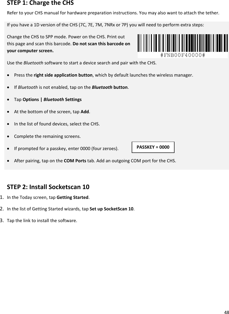 48  STEP 1: Charge the CHS Refer to your CHS manual for hardware preparation instructions. You may also want to attach the tether.  If you have a 1D version of the CHS (7C, 7E, 7M, 7NRx or 7P) you will need to perform extra steps: Change the CHS to SPP mode. Power on the CHS. Print out this page and scan this barcode. Do not scan this barcode on your computer screen. Use the Bluetooth software to start a device search and pair with the CHS.  • Press the right side application button, which by default launches the wireless manager. • If Bluetooth is not enabled, tap on the Bluetooth button. • Tap Options | Bluetooth Settings • At the bottom of the screen, tap Add. • In the list of found devices, select the CHS. • Complete the remaining screens.  • If prompted for a passkey, enter 0000 (four zeroes). • After pairing, tap on the COM Ports tab. Add an outgoing COM port for the CHS.  STEP 2: Install Socketscan 10 1. In the Today screen, tap Getting Started.  2. In the list of Getting Started wizards, tap Set up SocketScan 10.  3. Tap the link to install the software.   PASSKEY = 0000 