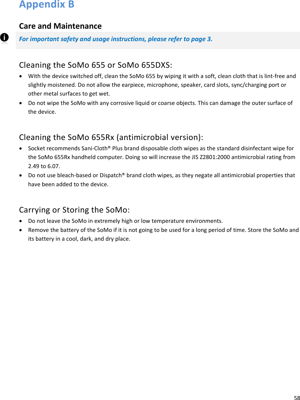 58   Appendix B  Care and Maintenance For important safety and usage instructions, please refer to page 3. Cleaning the SoMo 655 or SoMo 655DXS: • With the device switched off, clean the SoMo 655 by wiping it with a soft, clean cloth that is lint-free and slightly moistened. Do not allow the earpiece, microphone, speaker, card slots, sync/charging port or other metal surfaces to get wet. • Do not wipe the SoMo with any corrosive liquid or coarse objects. This can damage the outer surface of the device. Cleaning the SoMo 655Rx (antimicrobial version): • Socket recommends Sani-Cloth® Plus brand disposable cloth wipes as the standard disinfectant wipe for the SoMo 655Rx handheld computer. Doing so will increase the JIS Z2801:2000 antimicrobial rating from 2.49 to 6.07. • Do not use bleach-based or Dispatch® brand cloth wipes, as they negate all antimicrobial properties that have been added to the device. Carrying or Storing the SoMo: • Do not leave the SoMo in extremely high or low temperature environments. • Remove the battery of the SoMo if it is not going to be used for a long period of time. Store the SoMo and its battery in a cool, dark, and dry place. 