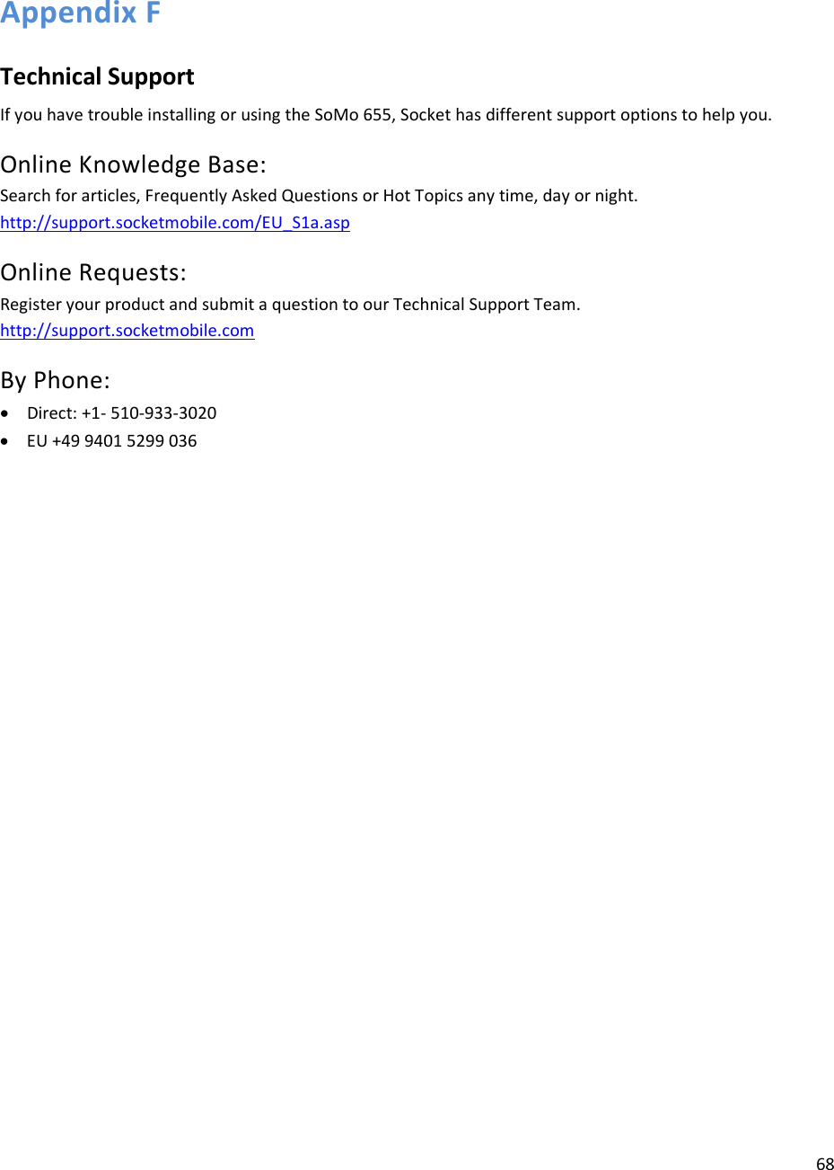 68  Appendix F  Technical Support If you have trouble installing or using the SoMo 655, Socket has different support options to help you. Online Knowledge Base:  Search for articles, Frequently Asked Questions or Hot Topics any time, day or night. http://support.socketmobile.com/EU_S1a.asp Online Requests:  Register your product and submit a question to our Technical Support Team. http://support.socketmobile.com By Phone:  • Direct: +1- 510-933-3020 • EU +49 9401 5299 036 