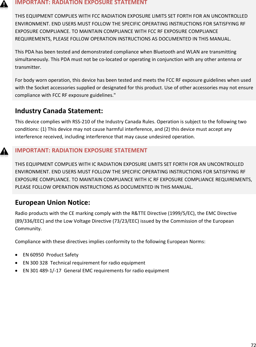 72    IMPORTANT: RADIATION EXPOSURE STATEMENT  THIS EQUIPMENT COMPLIES WITH FCC RADIATION EXPOSURE LIMITS SET FORTH FOR AN UNCONTROLLED ENVIRONMENT. END USERS MUST FOLLOW THE SPECIFIC OPERATING INSTRUCTIONS FOR SATISFYING RF EXPOSURE COMPLIANCE. TO MAINTAIN COMPLIANCE WITH FCC RF EXPOSURE COMPLIANCE REQUIREMENTS, PLEASE FOLLOW OPERATION INSTRUCTIONS AS DOCUMENTED IN THIS MANUAL. This PDA has been tested and demonstrated compliance when Bluetooth and WLAN are transmitting simultaneously. This PDA must not be co-located or operating in conjunction with any other antenna or transmitter. For body worn operation, this device has been tested and meets the FCC RF exposure guidelines when used with the Socket accessories supplied or designated for this product. Use of other accessories may not ensure compliance with FCC RF exposure guidelines.&quot; Industry Canada Statement: This device complies with RSS-210 of the Industry Canada Rules. Operation is subject to the following two conditions: (1) This device may not cause harmful interference, and (2) this device must accept any interference received, including interference that may cause undesired operation. IMPORTANT: RADIATION EXPOSURE STATEMENT THIS EQUIPMENT COMPLIES WITH IC RADIATION EXPOSURE LIMITS SET FORTH FOR AN UNCONTROLLED ENVIRONMENT. END USERS MUST FOLLOW THE SPECIFIC OPERATING INSTRUCTIONS FOR SATISFYING RF EXPOSURE COMPLIANCE. TO MAINTAIN COMPLIANCE WITH IC RF EXPOSURE COMPLIANCE REQUIREMENTS, PLEASE FOLLOW OPERATION INSTRUCTIONS AS DOCUMENTED IN THIS MANUAL. European Union Notice: Radio products with the CE marking comply with the R&amp;TTE Directive (1999/5/EC), the EMC Directive (89/336/EEC) and the Low Voltage Directive (73/23/EEC) issued by the Commission of the European Community. Compliance with these directives implies conformity to the following European Norms: • EN 60950  Product Safety • EN 300 328  Technical requirement for radio equipment • EN 301 489-1/-17  General EMC requirements for radio equipment   