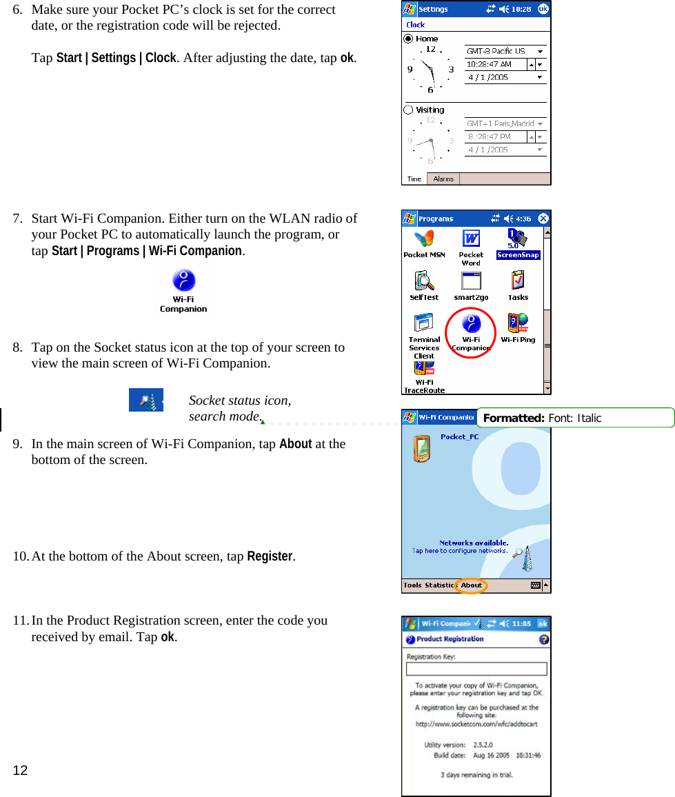 12 6. Make sure your Pocket PC’s clock is set for the correct date, or the registration code will be rejected.   Tap Start | Settings | Clock. After adjusting the date, tap ok.          7. Start Wi-Fi Companion. Either turn on the WLAN radio of your Pocket PC to automatically launch the program, or tap Start | Programs | Wi-Fi Companion.      8. Tap on the Socket status icon at the top of your screen to view the main screen of Wi-Fi Companion.      9. In the main screen of Wi-Fi Companion, tap About at the bottom of the screen.      10. At the bottom of the About screen, tap Register.     11. In the Product Registration screen, enter the code you received by email. Tap ok.   Socket status icon, search mode.  Formatted: Font: Italic