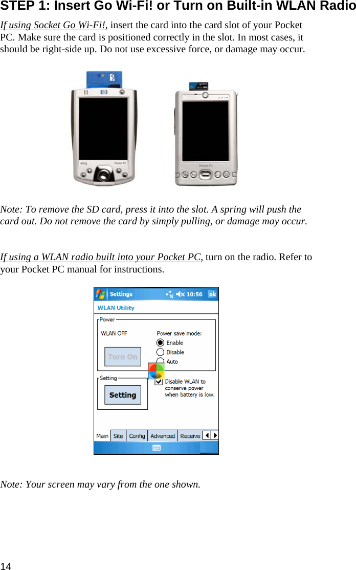 14  STEP 1: Insert Go Wi-Fi! or Turn on Built-in WLAN Radio  If using Socket Go Wi-Fi!, insert the card into the card slot of your Pocket PC. Make sure the card is positioned correctly in the slot. In most cases, it should be right-side up. Do not use excessive force, or damage may occur.       Note: To remove the SD card, press it into the slot. A spring will push the card out. Do not remove the card by simply pulling, or damage may occur.   If using a WLAN radio built into your Pocket PC, turn on the radio. Refer to your Pocket PC manual for instructions.    Note: Your screen may vary from the one shown. 