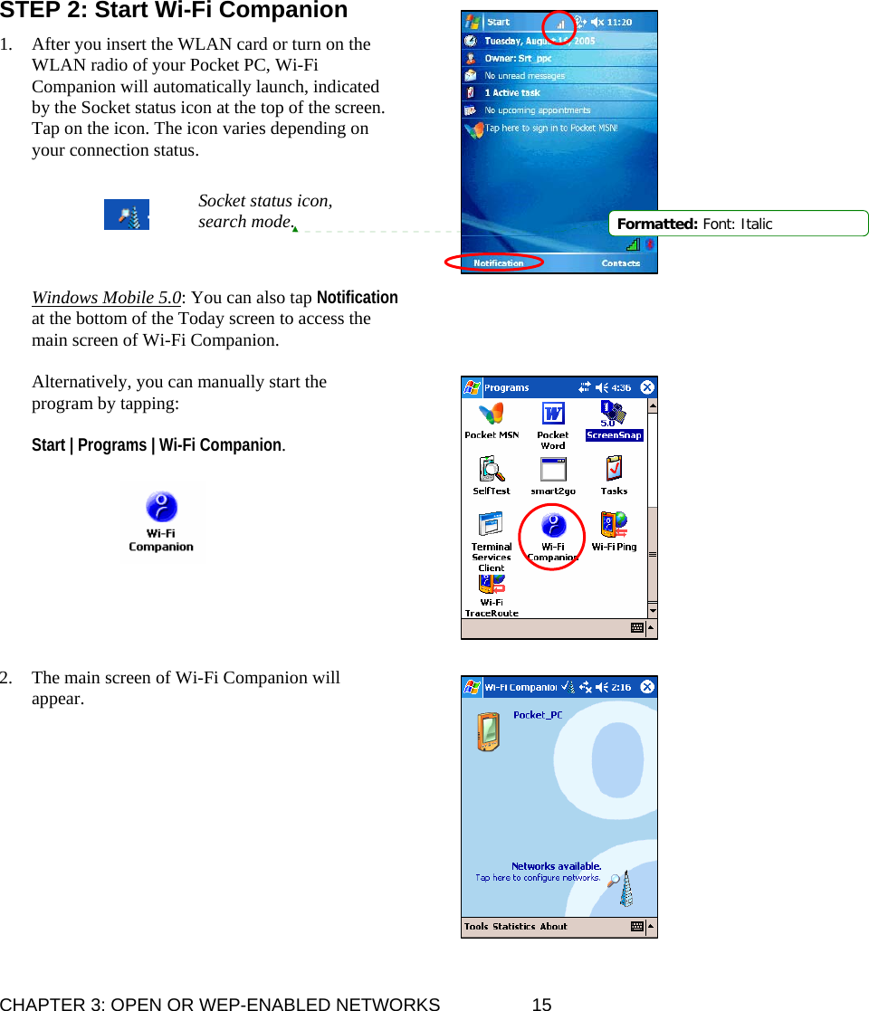 CHAPTER 3: OPEN OR WEP-ENABLED NETWORKS  15 STEP 2: Start Wi-Fi Companion  1. After you insert the WLAN card or turn on the WLAN radio of your Pocket PC, Wi-Fi Companion will automatically launch, indicated by the Socket status icon at the top of the screen. Tap on the icon. The icon varies depending on your connection status.       Windows Mobile 5.0: You can also tap Notification at the bottom of the Today screen to access the main screen of Wi-Fi Companion.  Alternatively, you can manually start the program by tapping:   Start | Programs | Wi-Fi Companion.           2. The main screen of Wi-Fi Companion will appear.            Socket status icon, search mode.  Formatted: Font: Italic