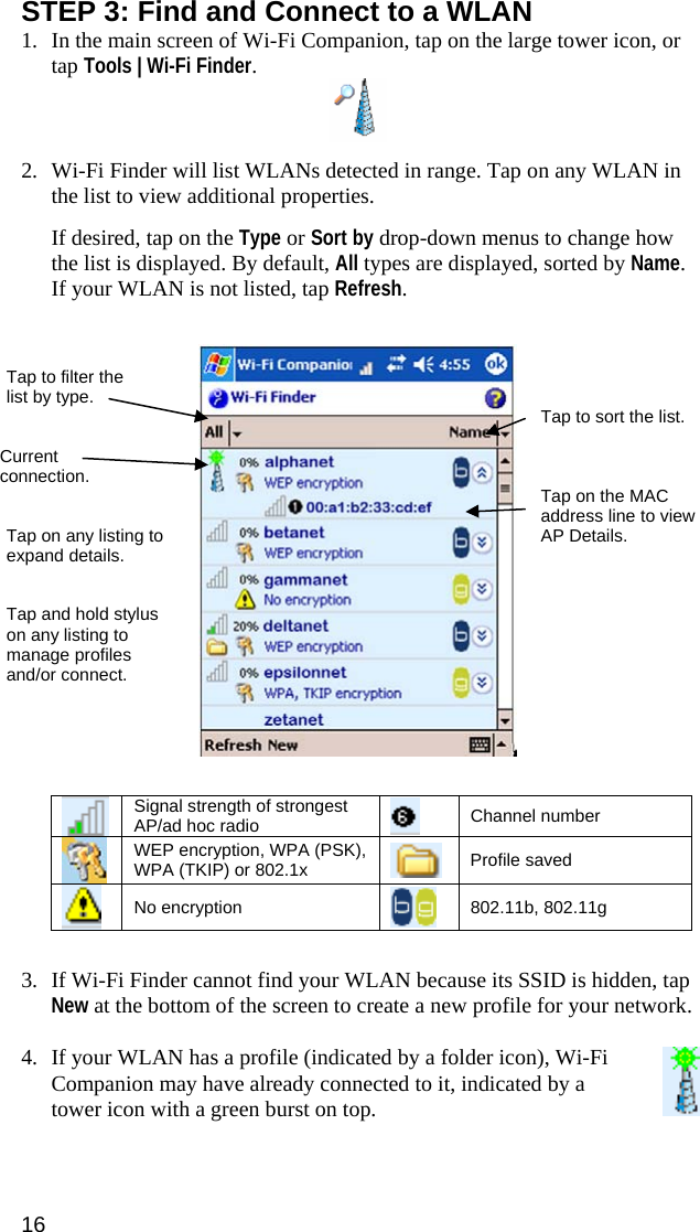 16 STEP 3: Find and Connect to a WLAN 1. In the main screen of Wi-Fi Companion, tap on the large tower icon, or tap Tools | Wi-Fi Finder.   2. Wi-Fi Finder will list WLANs detected in range. Tap on any WLAN in the list to view additional properties.    If desired, tap on the Type or Sort by drop-down menus to change how the list is displayed. By default, All types are displayed, sorted by Name.  If your WLAN is not listed, tap Refresh.       Signal strength of strongest AP/ad hoc radio    Channel number  WEP encryption, WPA (PSK), WPA (TKIP) or 802.1x   Profile saved  No encryption   802.11b, 802.11g   3. If Wi-Fi Finder cannot find your WLAN because its SSID is hidden, tap New at the bottom of the screen to create a new profile for your network.  4. If your WLAN has a profile (indicated by a folder icon), Wi-Fi Companion may have already connected to it, indicated by a tower icon with a green burst on top.   Tap to filter the list by type.  Tap to sort the list. Current connection.  Tap on the MAC address line to view AP Details. Tap on any listing to expand details. Tap and hold stylus on any listing to manage profiles and/or connect. 
