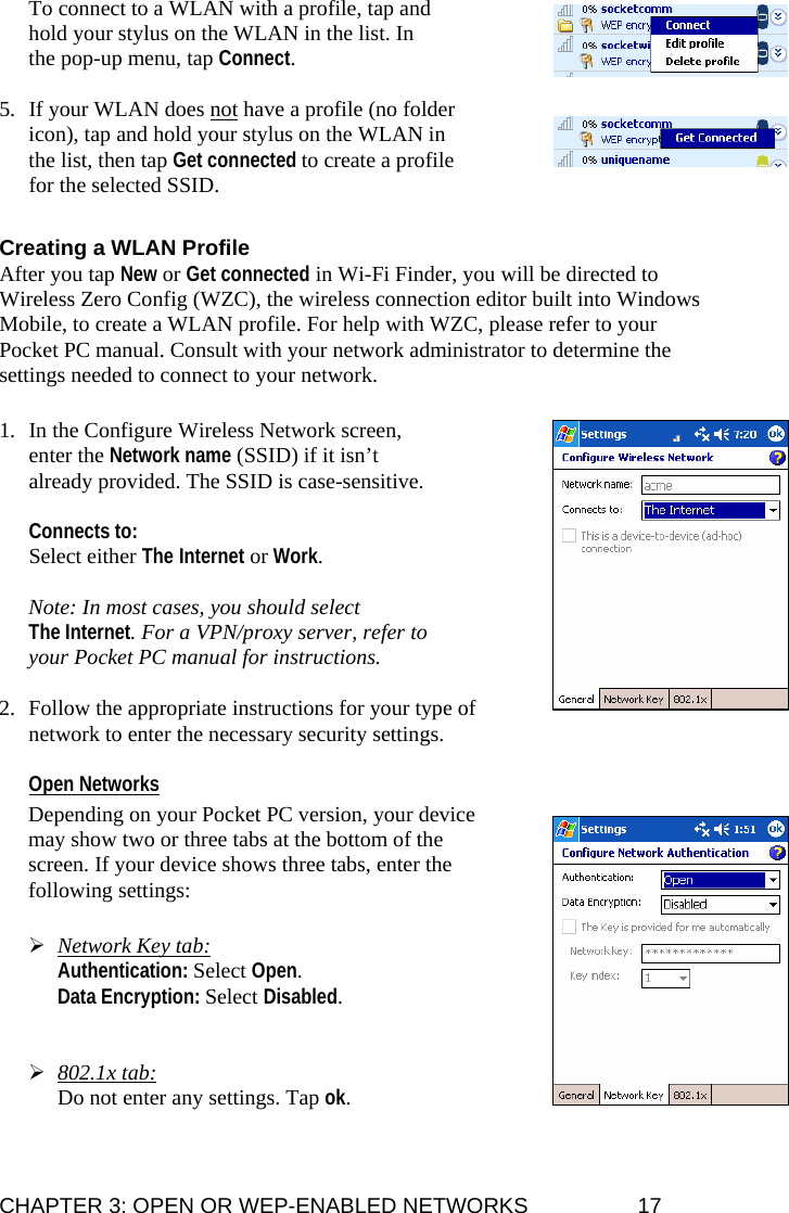 CHAPTER 3: OPEN OR WEP-ENABLED NETWORKS  17 To connect to a WLAN with a profile, tap and hold your stylus on the WLAN in the list. In the pop-up menu, tap Connect.  5. If your WLAN does not have a profile (no folder icon), tap and hold your stylus on the WLAN in the list, then tap Get connected to create a profile for the selected SSID.  Creating a WLAN Profile After you tap New or Get connected in Wi-Fi Finder, you will be directed to Wireless Zero Config (WZC), the wireless connection editor built into Windows Mobile, to create a WLAN profile. For help with WZC, please refer to your Pocket PC manual. Consult with your network administrator to determine the settings needed to connect to your network.  1. In the Configure Wireless Network screen, enter the Network name (SSID) if it isn’t already provided. The SSID is case-sensitive.   Connects to:  Select either The Internet or Work.  Note: In most cases, you should select  The Internet. For a VPN/proxy server, refer to your Pocket PC manual for instructions.  2. Follow the appropriate instructions for your type of network to enter the necessary security settings.  Open Networks  Depending on your Pocket PC version, your device may show two or three tabs at the bottom of the screen. If your device shows three tabs, enter the following settings:   ¾ Network Key tab:  Authentication: Select Open.  Data Encryption: Select Disabled.   ¾ 802.1x tab:  Do not enter any settings. Tap ok.  