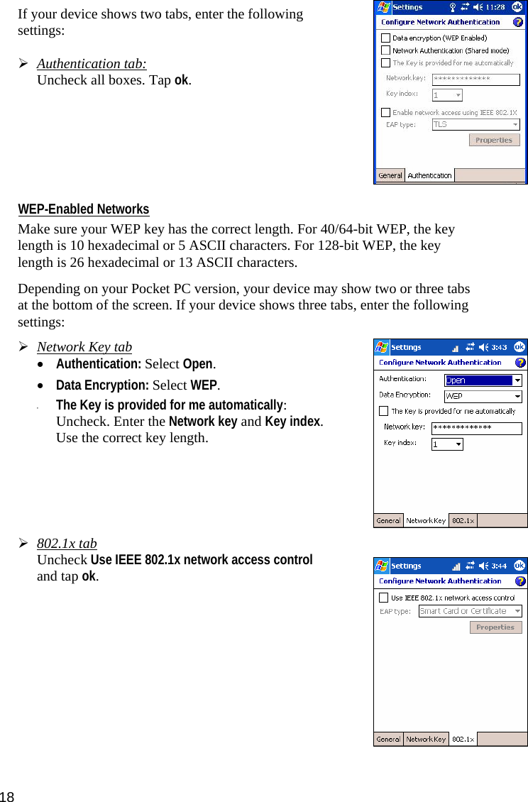 18 If your device shows two tabs, enter the following settings:  ¾ Authentication tab:  Uncheck all boxes. Tap ok.        WEP-Enabled Networks  Make sure your WEP key has the correct length. For 40/64-bit WEP, the key length is 10 hexadecimal or 5 ASCII characters. For 128-bit WEP, the key length is 26 hexadecimal or 13 ASCII characters.  Depending on your Pocket PC version, your device may show two or three tabs at the bottom of the screen. If your device shows three tabs, enter the following settings:  ¾ Network Key tab • Authentication: Select Open.   • Data Encryption: Select WEP.   • The Key is provided for me automatically: Uncheck. Enter the Network key and Key index. Use the correct key length.          ¾ 802.1x tab Uncheck Use IEEE 802.1x network access control and tap ok.              