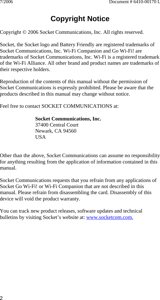 2 7/2006  Document # 6410-00170 L   Copyright Notice  Copyright © 2006 Socket Communications, Inc. All rights reserved.  Socket, the Socket logo and Battery Friendly are registered trademarks of Socket Communications, Inc. Wi-Fi Companion and Go Wi-Fi! are trademarks of Socket Communications, Inc. Wi-Fi is a registered trademark of the Wi-Fi Alliance. All other brand and product names are trademarks of their respective holders.  Reproduction of the contents of this manual without the permission of Socket Communications is expressly prohibited. Please be aware that the products described in this manual may change without notice.  Feel free to contact SOCKET COMMUNICATIONS at:  Socket Communications, Inc. 37400 Central Court Newark, CA 94560 USA   Other than the above, Socket Communications can assume no responsibility for anything resulting from the application of information contained in this manual.  Socket Communications requests that you refrain from any applications of Socket Go Wi-Fi! or Wi-Fi Companion that are not described in this manual. Please refrain from disassembling the card. Disassembly of this device will void the product warranty.  You can track new product releases, software updates and technical bulletins by visiting Socket’s website at: www.socketcom.com. 