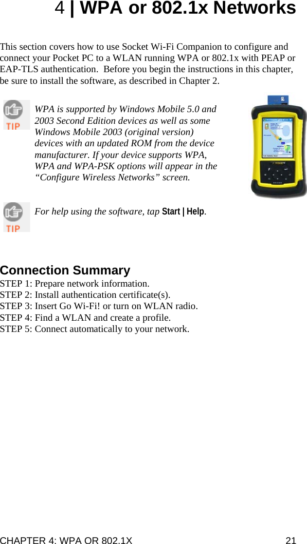 CHAPTER 4: WPA OR 802.1X   21 4 | WPA or 802.1x Networks   This section covers how to use Socket Wi-Fi Companion to configure and connect your Pocket PC to a WLAN running WPA or 802.1x with PEAP or EAP-TLS authentication.  Before you begin the instructions in this chapter, be sure to install the software, as described in Chapter 2.   WPA is supported by Windows Mobile 5.0 and 2003 Second Edition devices as well as some Windows Mobile 2003 (original version) devices with an updated ROM from the device manufacturer. If your device supports WPA, WPA and WPA-PSK options will appear in the “Configure Wireless Networks” screen.   For help using the software, tap Start | Help.      Connection Summary STEP 1: Prepare network information. STEP 2: Install authentication certificate(s). STEP 3: Insert Go Wi-Fi! or turn on WLAN radio. STEP 4: Find a WLAN and create a profile. STEP 5: Connect automatically to your network. 
