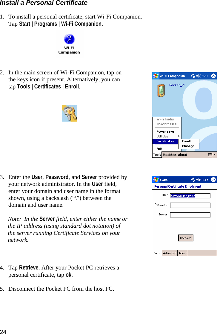 24 Install a Personal Certificate  1. To install a personal certificate, start Wi-Fi Companion. Tap Start | Programs | Wi-Fi Companion.       2. In the main screen of Wi-Fi Companion, tap on the keys icon if present. Alternatively, you can tap Tools | Certificates | Enroll.             3. Enter the User, Password, and Server provided by your network administrator. In the User field, enter your domain and user name in the format shown, using a backslash (“\”) between the domain and user name.   Note:  In the Server field, enter either the name or the IP address (using standard dot notation) of the server running Certificate Services on your network.     4. Tap Retrieve. After your Pocket PC retrieves a personal certificate, tap ok.    5. Disconnect the Pocket PC from the host PC. 