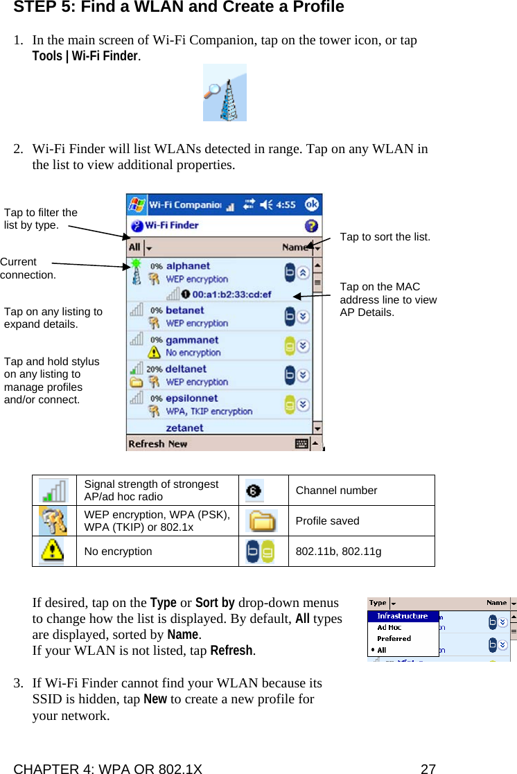 CHAPTER 4: WPA OR 802.1X   27 STEP 5: Find a WLAN and Create a Profile  1. In the main screen of Wi-Fi Companion, tap on the tower icon, or tap Tools | Wi-Fi Finder.    2. Wi-Fi Finder will list WLANs detected in range. Tap on any WLAN in the list to view additional properties.       Signal strength of strongest AP/ad hoc radio    Channel number  WEP encryption, WPA (PSK), WPA (TKIP) or 802.1x   Profile saved  No encryption   802.11b, 802.11g  If desired, tap on the Type or Sort by drop-down menus to change how the list is displayed. By default, All types are displayed, sorted by Name. If your WLAN is not listed, tap Refresh.  3. If Wi-Fi Finder cannot find your WLAN because its SSID is hidden, tap New to create a new profile for your network.  Tap to filter the list by type.  Tap to sort the list. Current connection.  Tap on the MAC address line to view AP Details. Tap on any listing to expand details. Tap and hold stylus on any listing to manage profiles and/or connect. 