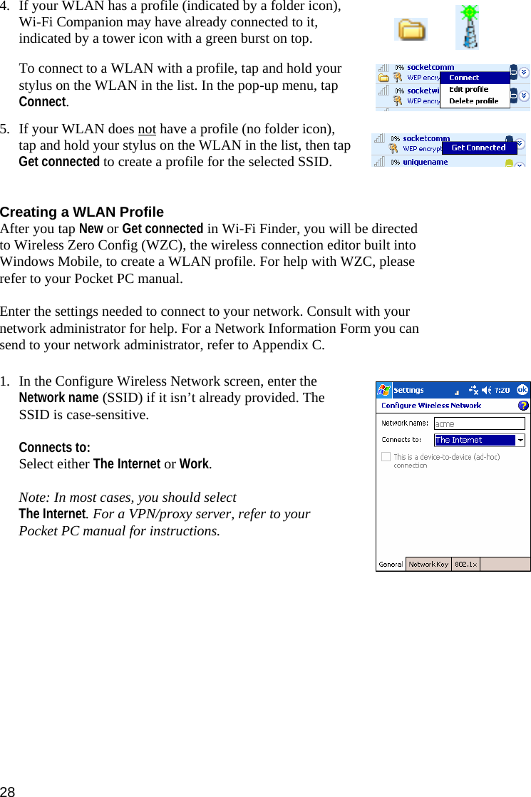 28 4. If your WLAN has a profile (indicated by a folder icon), Wi-Fi Companion may have already connected to it, indicated by a tower icon with a green burst on top.   To connect to a WLAN with a profile, tap and hold your stylus on the WLAN in the list. In the pop-up menu, tap Connect.  5. If your WLAN does not have a profile (no folder icon), tap and hold your stylus on the WLAN in the list, then tap Get connected to create a profile for the selected SSID.   Creating a WLAN Profile After you tap New or Get connected in Wi-Fi Finder, you will be directed to Wireless Zero Config (WZC), the wireless connection editor built into Windows Mobile, to create a WLAN profile. For help with WZC, please refer to your Pocket PC manual.  Enter the settings needed to connect to your network. Consult with your network administrator for help. For a Network Information Form you can send to your network administrator, refer to Appendix C.  1. In the Configure Wireless Network screen, enter the Network name (SSID) if it isn’t already provided. The SSID is case-sensitive.   Connects to:  Select either The Internet or Work.  Note: In most cases, you should select  The Internet. For a VPN/proxy server, refer to your Pocket PC manual for instructions.   