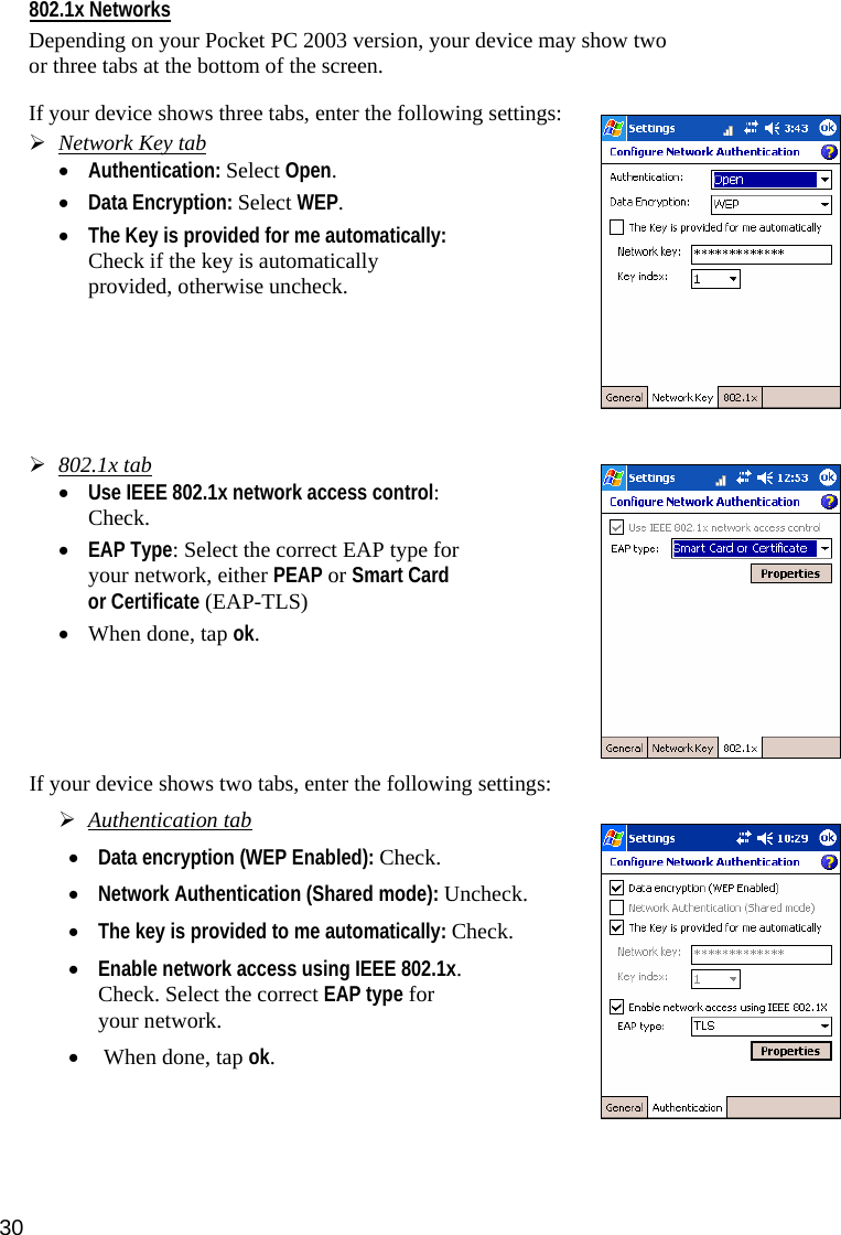 30 802.1x Networks  Depending on your Pocket PC 2003 version, your device may show two or three tabs at the bottom of the screen.  If your device shows three tabs, enter the following settings:  ¾ Network Key tab • Authentication: Select Open.   • Data Encryption: Select WEP.  • The Key is provided for me automatically: Check if the key is automatically provided, otherwise uncheck.               ¾ 802.1x tab • Use IEEE 802.1x network access control: Check.  • EAP Type: Select the correct EAP type for your network, either PEAP or Smart Card or Certificate (EAP-TLS)  • When done, tap ok.       If your device shows two tabs, enter the following settings:   ¾ Authentication tab  • Data encryption (WEP Enabled): Check.    • Network Authentication (Shared mode): Uncheck.   • The key is provided to me automatically: Check.   • Enable network access using IEEE 802.1x. Check. Select the correct EAP type for your network.   •  When done, tap ok.   