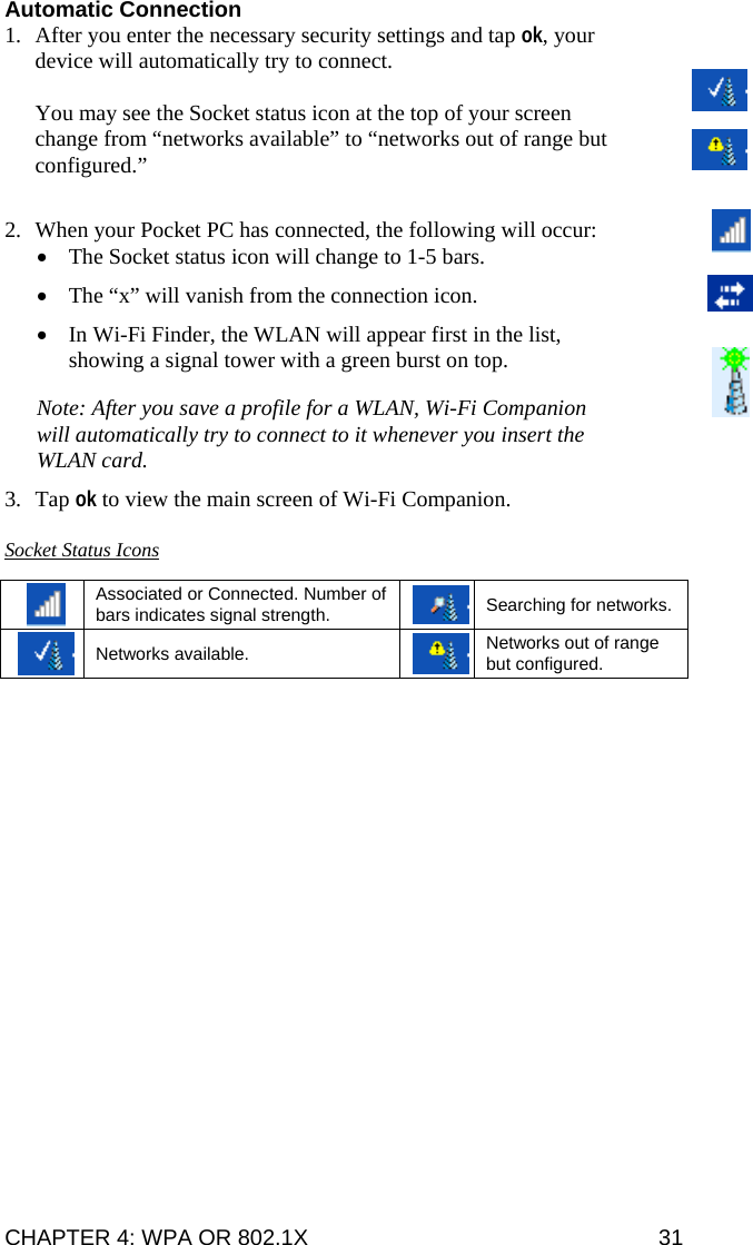 CHAPTER 4: WPA OR 802.1X   31 Automatic Connection 1. After you enter the necessary security settings and tap ok, your device will automatically try to connect.   You may see the Socket status icon at the top of your screen change from “networks available” to “networks out of range but configured.”  2. When your Pocket PC has connected, the following will occur: • The Socket status icon will change to 1-5 bars. • The “x” will vanish from the connection icon.  • In Wi-Fi Finder, the WLAN will appear first in the list, showing a signal tower with a green burst on top. Note: After you save a profile for a WLAN, Wi-Fi Companion will automatically try to connect to it whenever you insert the WLAN card.  3. Tap ok to view the main screen of Wi-Fi Companion.  Socket Status Icons   Associated or Connected. Number of bars indicates signal strength. Searching for networks.  Networks available. Networks out of range but configured.  