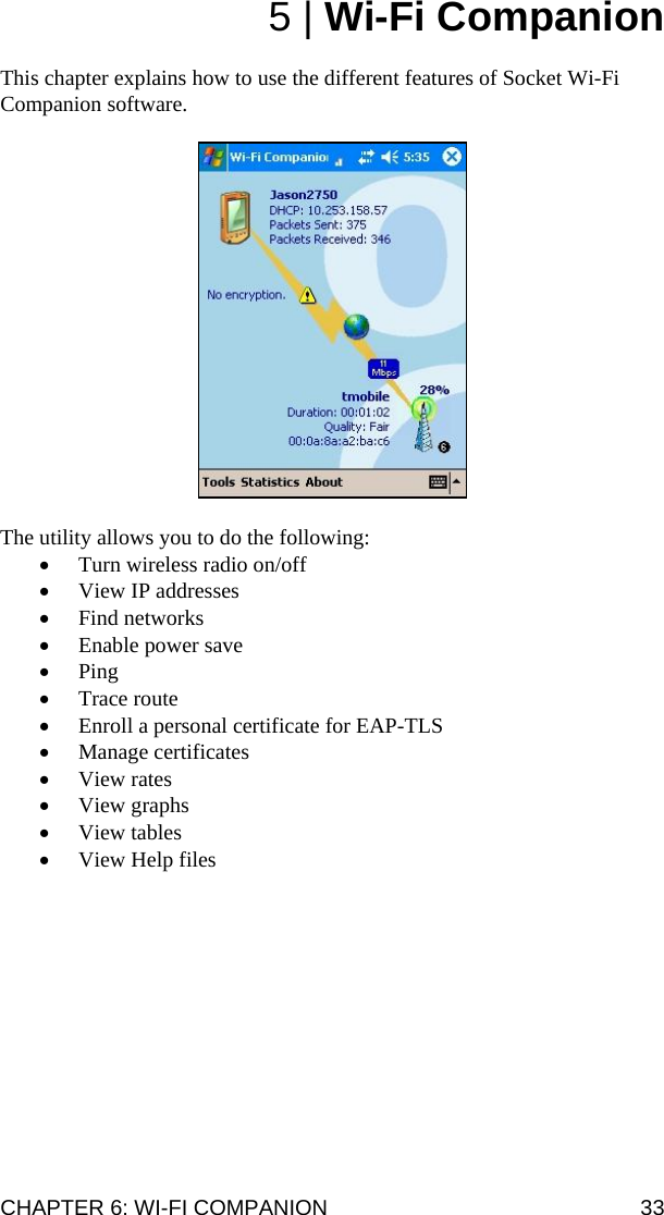 CHAPTER 6: WI-FI COMPANION  33 5 | Wi-Fi Companion  This chapter explains how to use the different features of Socket Wi-Fi Companion software.     The utility allows you to do the following: • Turn wireless radio on/off • View IP addresses • Find networks • Enable power save • Ping • Trace route • Enroll a personal certificate for EAP-TLS • Manage certificates • View rates • View graphs • View tables • View Help files  