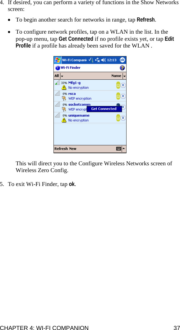 CHAPTER 4: WI-FI COMPANION  37 4. If desired, you can perform a variety of functions in the Show Networks screen:  • To begin another search for networks in range, tap Refresh.  • To configure network profiles, tap on a WLAN in the list. In the pop-up menu, tap Get Connected if no profile exists yet, or tap Edit Profile if a profile has already been saved for the WLAN .    This will direct you to the Configure Wireless Networks screen of Wireless Zero Config.  5. To exit Wi-Fi Finder, tap ok.  
