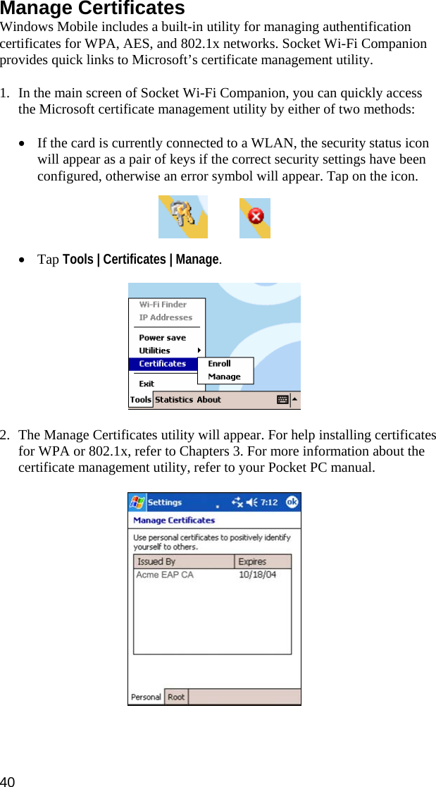 40  Manage Certificates Windows Mobile includes a built-in utility for managing authentification certificates for WPA, AES, and 802.1x networks. Socket Wi-Fi Companion provides quick links to Microsoft’s certificate management utility.  1. In the main screen of Socket Wi-Fi Companion, you can quickly access the Microsoft certificate management utility by either of two methods:  • If the card is currently connected to a WLAN, the security status icon will appear as a pair of keys if the correct security settings have been configured, otherwise an error symbol will appear. Tap on the icon.       • Tap Tools | Certificates | Manage.    2. The Manage Certificates utility will appear. For help installing certificates for WPA or 802.1x, refer to Chapters 3. For more information about the certificate management utility, refer to your Pocket PC manual.     