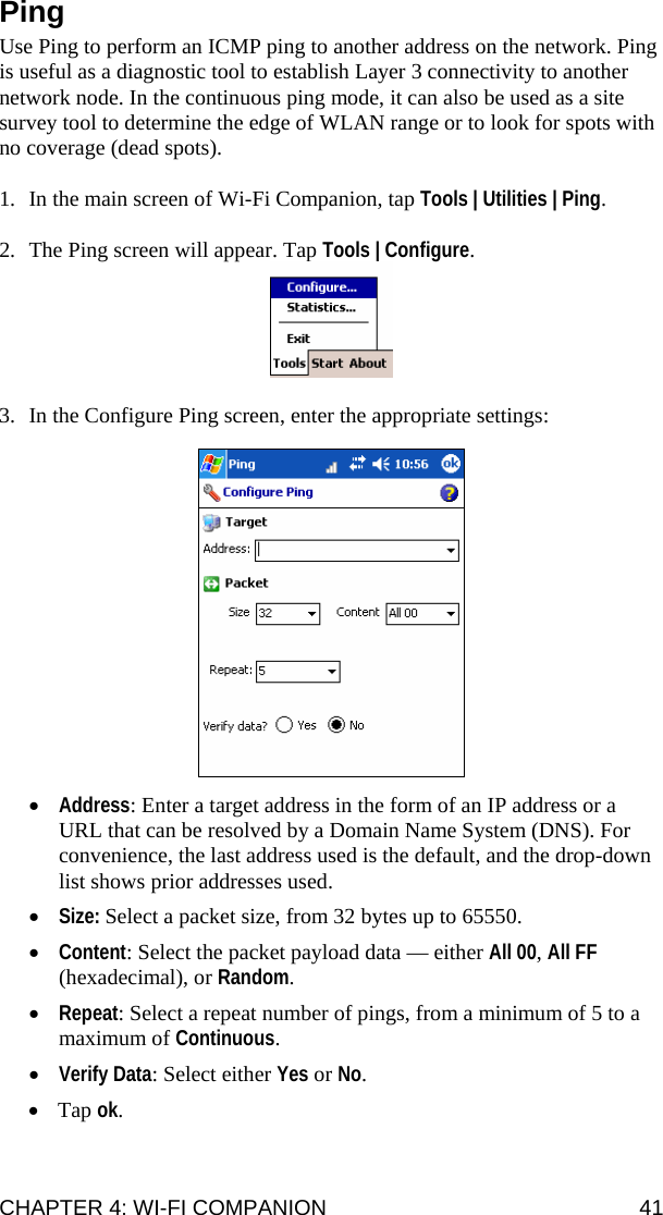 CHAPTER 4: WI-FI COMPANION  41 Ping  Use Ping to perform an ICMP ping to another address on the network. Ping is useful as a diagnostic tool to establish Layer 3 connectivity to another network node. In the continuous ping mode, it can also be used as a site survey tool to determine the edge of WLAN range or to look for spots with no coverage (dead spots).  1. In the main screen of Wi-Fi Companion, tap Tools | Utilities | Ping.  2. The Ping screen will appear. Tap Tools | Configure.   3. In the Configure Ping screen, enter the appropriate settings:    • Address: Enter a target address in the form of an IP address or a URL that can be resolved by a Domain Name System (DNS). For convenience, the last address used is the default, and the drop-down list shows prior addresses used. • Size: Select a packet size, from 32 bytes up to 65550. • Content: Select the packet payload data — either All 00, All FF (hexadecimal), or Random.   • Repeat: Select a repeat number of pings, from a minimum of 5 to a maximum of Continuous. • Verify Data: Select either Yes or No. • Tap ok.  