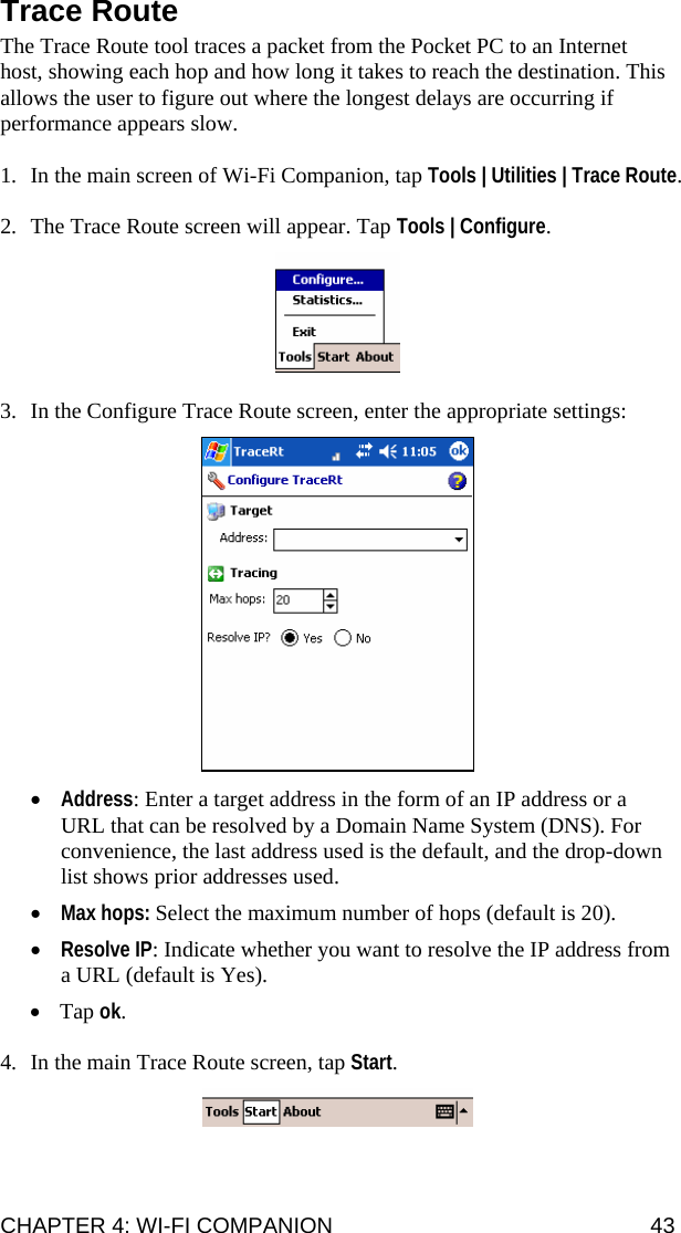 CHAPTER 4: WI-FI COMPANION  43 Trace Route  The Trace Route tool traces a packet from the Pocket PC to an Internet host, showing each hop and how long it takes to reach the destination. This allows the user to figure out where the longest delays are occurring if performance appears slow.  1. In the main screen of Wi-Fi Companion, tap Tools | Utilities | Trace Route.  2. The Trace Route screen will appear. Tap Tools | Configure.    3. In the Configure Trace Route screen, enter the appropriate settings:    • Address: Enter a target address in the form of an IP address or a URL that can be resolved by a Domain Name System (DNS). For convenience, the last address used is the default, and the drop-down list shows prior addresses used. • Max hops: Select the maximum number of hops (default is 20). • Resolve IP: Indicate whether you want to resolve the IP address from a URL (default is Yes). • Tap ok.   4. In the main Trace Route screen, tap Start.     