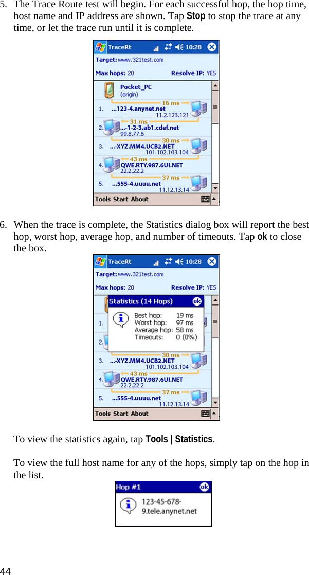 44  5. The Trace Route test will begin. For each successful hop, the hop time, host name and IP address are shown. Tap Stop to stop the trace at any time, or let the trace run until it is complete.    6. When the trace is complete, the Statistics dialog box will report the best hop, worst hop, average hop, and number of timeouts. Tap ok to close the box.   To view the statistics again, tap Tools | Statistics.  To view the full host name for any of the hops, simply tap on the hop in the list.  