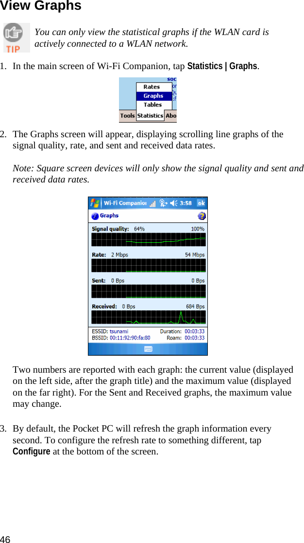 46  View Graphs  You can only view the statistical graphs if the WLAN card is actively connected to a WLAN network.  1. In the main screen of Wi-Fi Companion, tap Statistics | Graphs.    2. The Graphs screen will appear, displaying scrolling line graphs of the signal quality, rate, and sent and received data rates.  Note: Square screen devices will only show the signal quality and sent and received data rates.    Two numbers are reported with each graph: the current value (displayed on the left side, after the graph title) and the maximum value (displayed on the far right). For the Sent and Received graphs, the maximum value may change.  3. By default, the Pocket PC will refresh the graph information every second. To configure the refresh rate to something different, tap Configure at the bottom of the screen.   