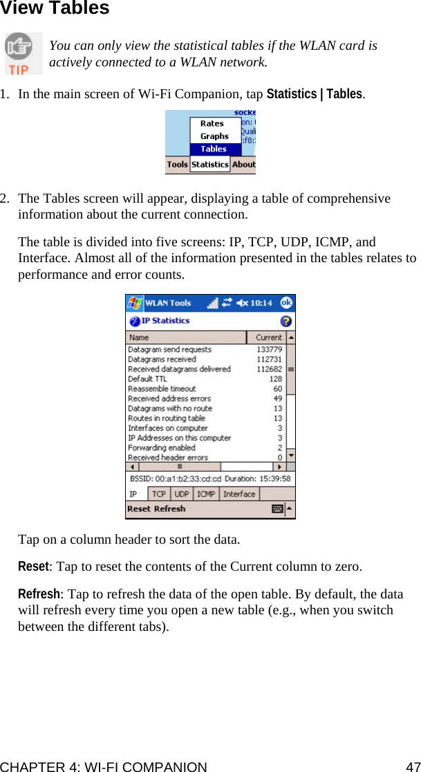CHAPTER 4: WI-FI COMPANION  47 View Tables  You can only view the statistical tables if the WLAN card is actively connected to a WLAN network.  1. In the main screen of Wi-Fi Companion, tap Statistics | Tables.    2. The Tables screen will appear, displaying a table of comprehensive information about the current connection.   The table is divided into five screens: IP, TCP, UDP, ICMP, and Interface. Almost all of the information presented in the tables relates to performance and error counts.    Tap on a column header to sort the data.  Reset: Tap to reset the contents of the Current column to zero.  Refresh: Tap to refresh the data of the open table. By default, the data will refresh every time you open a new table (e.g., when you switch between the different tabs).  