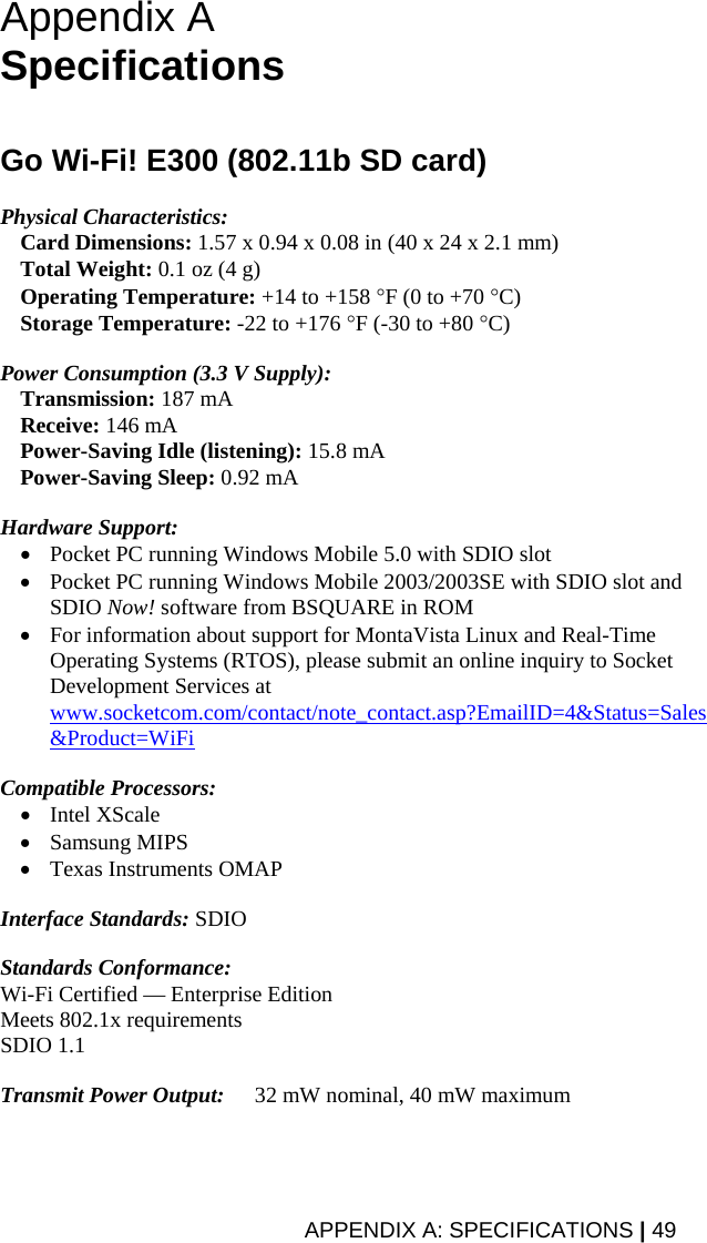 APPENDIX A: SPECIFICATIONS | 49 Appendix A  Specifications   Go Wi-Fi! E300 (802.11b SD card)  Physical Characteristics:  Card Dimensions: 1.57 x 0.94 x 0.08 in (40 x 24 x 2.1 mm)  Total Weight: 0.1 oz (4 g)  Operating Temperature: +14 to +158 °F (0 to +70 °C)  Storage Temperature: -22 to +176 °F (-30 to +80 °C)  Power Consumption (3.3 V Supply):  Transmission: 187 mA  Receive: 146 mA  Power-Saving Idle (listening): 15.8 mA  Power-Saving Sleep: 0.92 mA  Hardware Support:  • Pocket PC running Windows Mobile 5.0 with SDIO slot • Pocket PC running Windows Mobile 2003/2003SE with SDIO slot and SDIO Now! software from BSQUARE in ROM • For information about support for MontaVista Linux and Real-Time Operating Systems (RTOS), please submit an online inquiry to Socket Development Services at www.socketcom.com/contact/note_contact.asp?EmailID=4&amp;Status=Sales&amp;Product=WiFi  Compatible Processors:  • Intel XScale • Samsung MIPS • Texas Instruments OMAP  Interface Standards: SDIO  Standards Conformance: Wi-Fi Certified — Enterprise Edition Meets 802.1x requirements SDIO 1.1  Transmit Power Output:   32 mW nominal, 40 mW maximum 